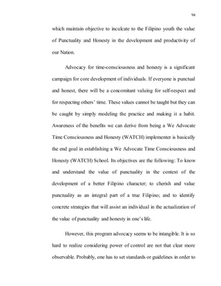 94
which maintain objective to inculcate to the Filipino youth the value
of Punctuality and Honesty in the development and productivity of
our Nation.
Advocacy for time-consciousness and honesty is a significant
campaign for core development of individuals. If everyone is punctual
and honest, there will be a concomitant valuing for self-respect and
for respecting others’ time. These values cannot be taught but they can
be caught by simply modeling the practice and making it a habit.
Awareness of the benefits we can derive from being a We Advocate
Time Consciousness and Honesty (WATCH) implementer is basically
the end goal in establishing a We Advocate Time Consciousness and
Honesty (WATCH) School. Its objectives are the following: To know
and understand the value of punctuality in the context of the
development of a better Filipino character; to cherish and value
punctuality as an integral part of a true Filipino; and to identify
concrete strategies that will assist an individual in the actualization of
the value of punctuality and honesty in one’s life.
However, this program advocacy seems to be intangible. It is so
hard to realize considering power of control are not that clear more
observable. Probably, one has to set standards or guidelines in order to
 