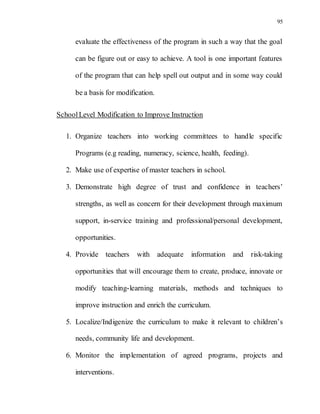 95
evaluate the effectiveness of the program in such a way that the goal
can be figure out or easy to achieve. A tool is one important features
of the program that can help spell out output and in some way could
be a basis for modification.
SchoolLevel Modification to Improve Instruction
1. Organize teachers into working committees to handle specific
Programs (e.g reading, numeracy, science, health, feeding).
2. Make use of expertise of master teachers in school.
3. Demonstrate high degree of trust and confidence in teachers’
strengths, as well as concern for their development through maximum
support, in-service training and professional/personal development,
opportunities.
4. Provide teachers with adequate information and risk-taking
opportunities that will encourage them to create, produce, innovate or
modify teaching-learning materials, methods and techniques to
improve instruction and enrich the curriculum.
5. Localize/Indigenize the curriculum to make it relevant to children’s
needs, community life and development.
6. Monitor the implementation of agreed programs, projects and
interventions.
 