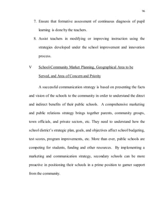 96
7. Ensure that formative assessment of continuous diagnosis of pupil
learning is done by the teachers.
8. Assist teachers in modifying or improving instruction using the
strategies developed under the school improvement and innovation
process.
V School-Community Market Planning, Geographical Area to be
Served, and Area of Concern and Priority
A successful communication strategy is based on presenting the facts
and vision of the schools to the community in order to understand the direct
and indirect benefits of their public schools. A comprehensive marketing
and public relations strategy brings together parents, community groups,
town officials, and private sectors, etc. They need to understand how the
school district’s strategic plan, goals, and objectives affect school budgeting,
test scores, program improvements, etc. More than ever, public schools are
competing for students, funding and other resources. By implementing a
marketing and communication strategy, secondary schools can be more
proactive in positioning their schools in a prime position to garner support
from the community.
 