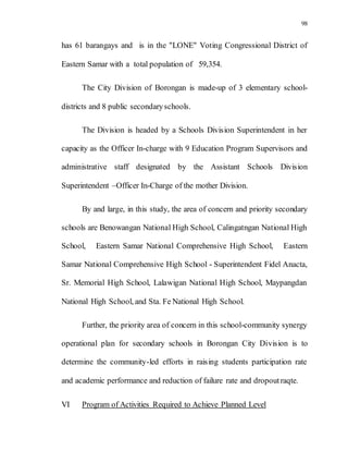 98
has 61 barangays and is in the "LONE" Voting Congressional District of
Eastern Samar with a total population of 59,354.
The City Division of Borongan is made-up of 3 elementary school-
districts and 8 public secondaryschools.
The Division is headed by a Schools Division Superintendent in her
capacity as the Officer In-charge with 9 Education Program Supervisors and
administrative staff designated by the Assistant Schools Division
Superintendent –Officer In-Charge of the mother Division.
By and large, in this study, the area of concern and priority secondary
schools are Benowangan National High School, Calingatngan National High
School, Eastern Samar National Comprehensive High School, Eastern
Samar National Comprehensive High School - Superintendent Fidel Anacta,
Sr. Memorial High School, Lalawigan National High School, Maypangdan
National High School, and Sta. Fe National High School.
Further, the priority area of concern in this school-community synergy
operational plan for secondary schools in Borongan City Division is to
determine the community-led efforts in raising students participation rate
and academic performance and reduction of failure rate and dropoutraqte.
VI Program of Activities Required to Achieve Planned Level
 