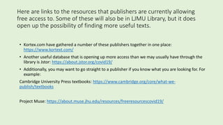 Here are links to the resources that publishers are currently allowing
free access to. Some of these will also be in LJMU Library, but it does
open up the possibility of finding more useful texts.
• Kortex.com have gathered a number of these publishers together in one place:
https://www.kortext.com/
• Another useful database that is opening up more access than we may usually have through the
library is Jstor: https://about.jstor.org/covid19/
• Additionally, you may want to go straight to a publisher if you know what you are looking for. For
example:
Cambridge University Press textbooks: https://www.cambridge.org/core/what-we-
publish/textbooks
Project Muse: https://about.muse.jhu.edu/resources/freeresourcescovid19/
 