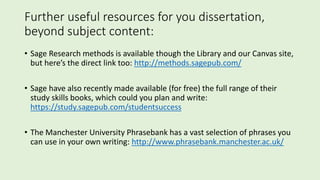 Further useful resources for you dissertation,
beyond subject content:
• Sage Research methods is available though the Library and our Canvas site,
but here’s the direct link too: http://methods.sagepub.com/
• Sage have also recently made available (for free) the full range of their
study skills books, which could you plan and write:
https://study.sagepub.com/studentsuccess
• The Manchester University Phrasebank has a vast selection of phrases you
can use in your own writing: http://www.phrasebank.manchester.ac.uk/
 