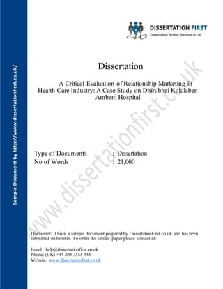 Dissertation
A Critical Evaluation of Relationship Marketing in
Health Care Industry: A Case Study on Dhirubhai Kokilaben
Ambani Hospital
Type of Documents : Dissertation
No of Words : 21,000
Disclaimer: This is a sample document prepared by DissertationFirst.co.uk and has been
submitted on turnitin. To order the similar paper please contact at:
Email : help@dissertationfirst.co.uk
Phone: (UK) +44 203 3555 345
Website: www.dissertationfirst.co.uk
 