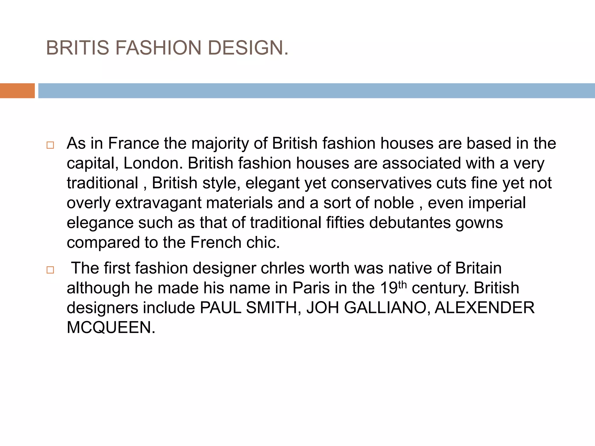 BRITIS FASHION DESIGN. As in France the majority of British fashion houses are based in the capital, London. British fashion houses are associated with a very traditional , British style, elegant yet conservatives cuts fine yet not overly extravagant materials and a sort of noble , even imperial elegance such as that of traditional fifties debutantes gowns compared to the French chic. The first fashion designer chrles worth was native of Britain although he made his name in Paris in the 19th century. British designers include PAUL SMITH, JOH GALLIANO, ALEXENDER MCQUEEN.