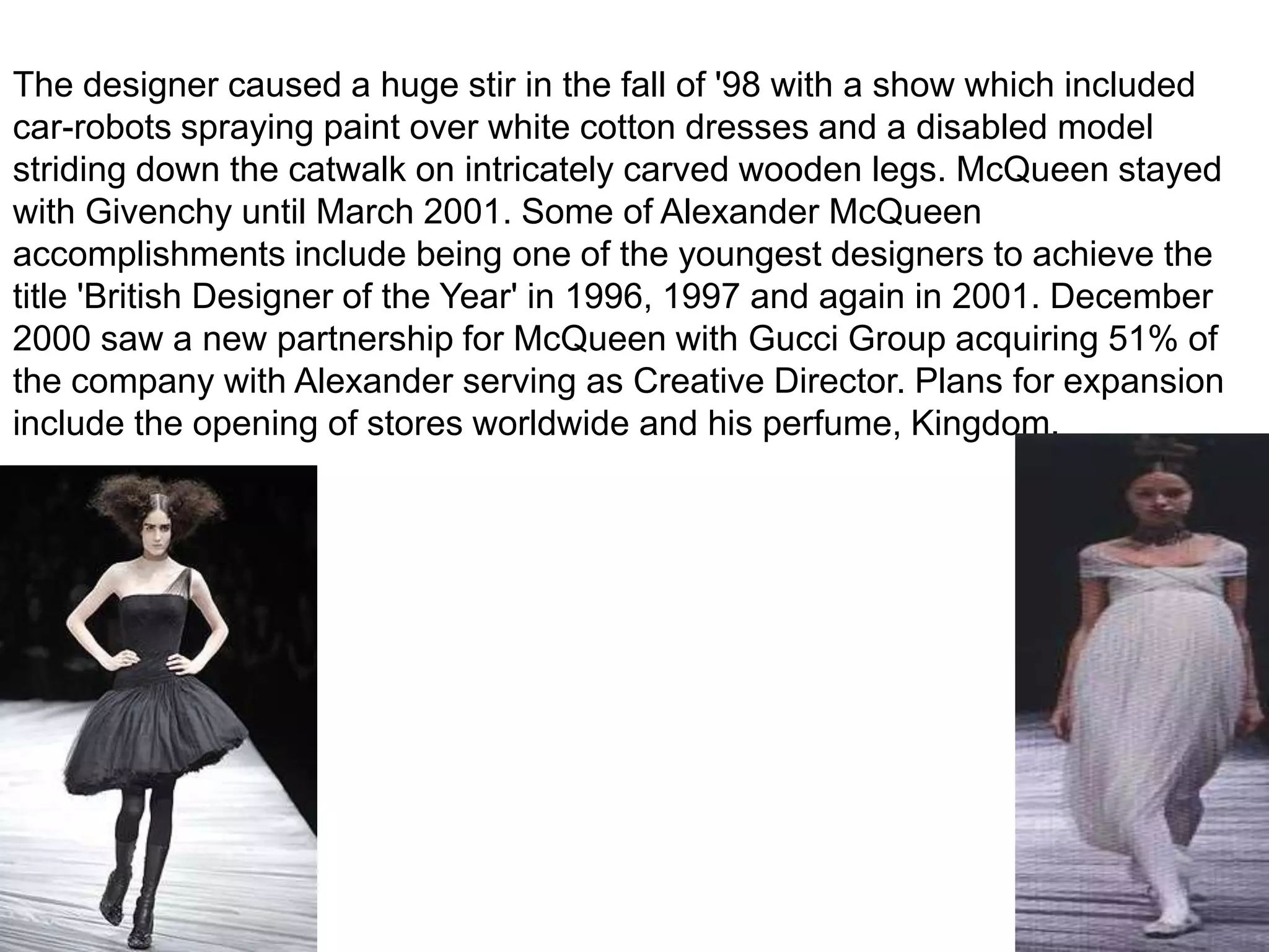 The designer caused a huge stir in the fall of '98 with a show which included car-robots spraying paint over white cotton dresses and a disabled model striding down the catwalk on intricately carved wooden legs. McQueen stayed with Givenchy until March 2001. Some of Alexander McQueen accomplishments include being one of the youngest designers to achieve the title 'British Designer of the Year' in 1996, 1997 and again in 2001. December 2000 saw a new partnership for McQueen with Gucci Group acquiring 51% of the company with Alexander serving as Creative Director. Plans for expansion include the opening of stores worldwide and his perfume, Kingdom.