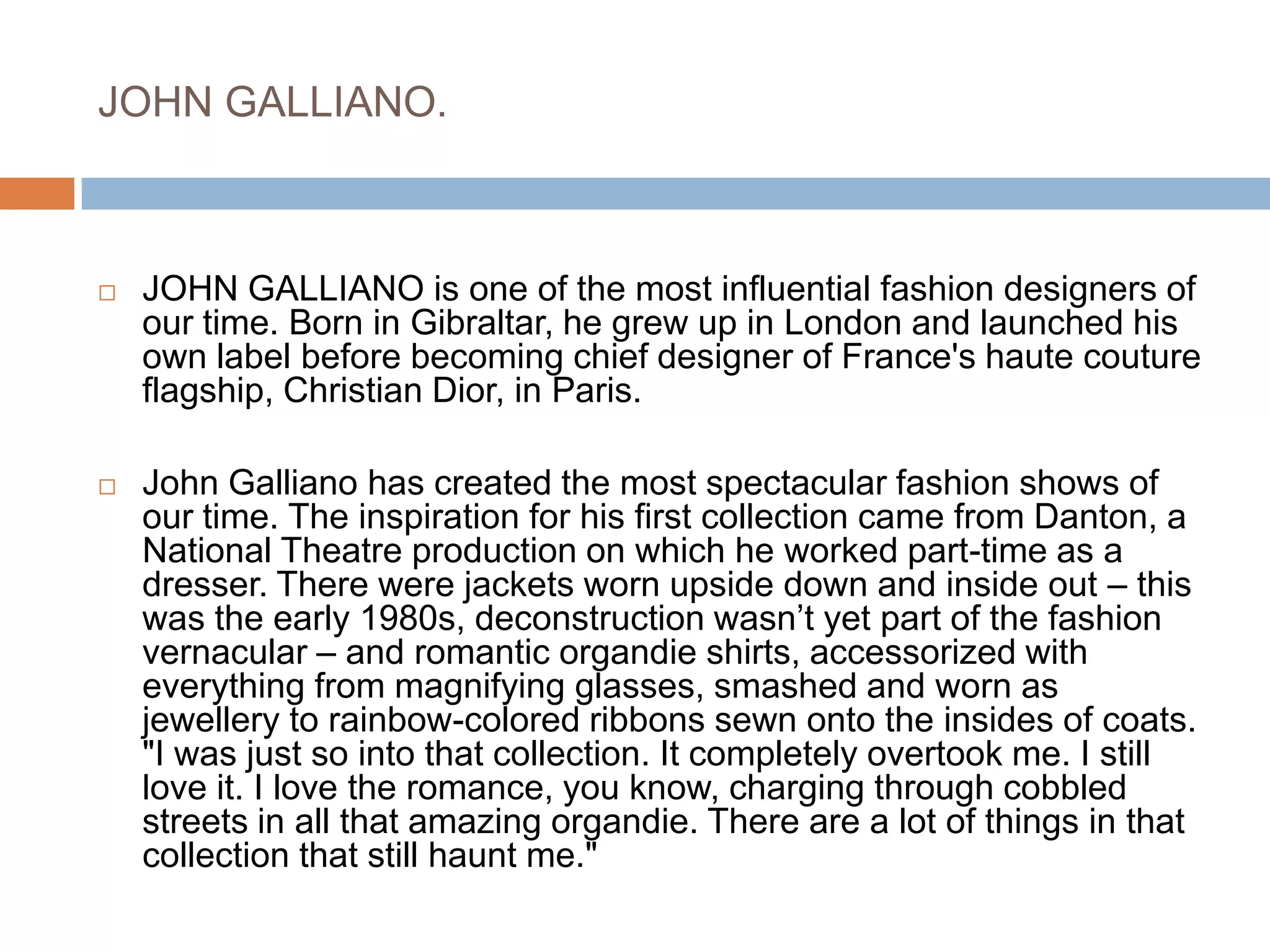 JOHN GALLIANO.JOHN GALLIANO is one of the most influential fashion designers of our time. Born in Gibraltar, he grew up in London and launched his own label before becoming chief designer of France's haute couture flagship, Christian Dior, in Paris.John Galliano has created the most spectacular fashion shows of our time. The inspiration for his first collection came from Danton, a National Theatre production on which he worked part-time as a dresser. There were jackets worn upside down and inside out – this was the early 1980s, deconstruction wasn’t yet part of the fashion vernacular – and romantic organdie shirts, accessorized with everything from magnifying glasses, smashed and worn as jewellery to rainbow-colored ribbons sewn onto the insides of coats. "I was just so into that collection. It completely overtook me. I still love it. I love the romance, you know, charging through cobbled streets in all that amazing organdie. There are a lot of things in that collection that still haunt me."