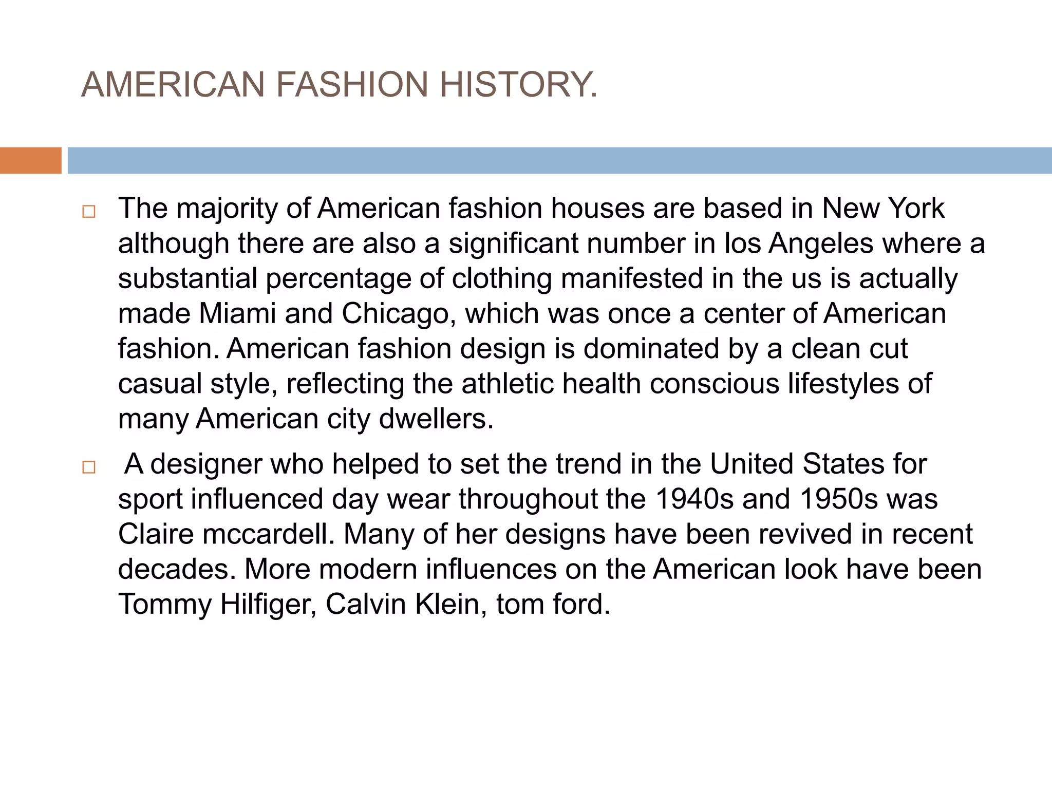 AMERICAN FASHION HISTORY.The majority of American fashion houses are based in New York although there are also a significant number in los Angeles where a substantial percentage of clothing manifested in the us is actually made Miami and Chicago, which was once a center of American fashion. American fashion design is dominated by a clean cut casual style, reflecting the athletic health conscious lifestyles of many American city dwellers. A designer who helped to set the trend in the United States for sport influenced day wear throughout the 1940s and 1950s was Claire mccardell. Many of her designs have been revived in recent decades. More modern influences on the American look have been Tommy Hilfiger, Calvin Klein, tom ford.