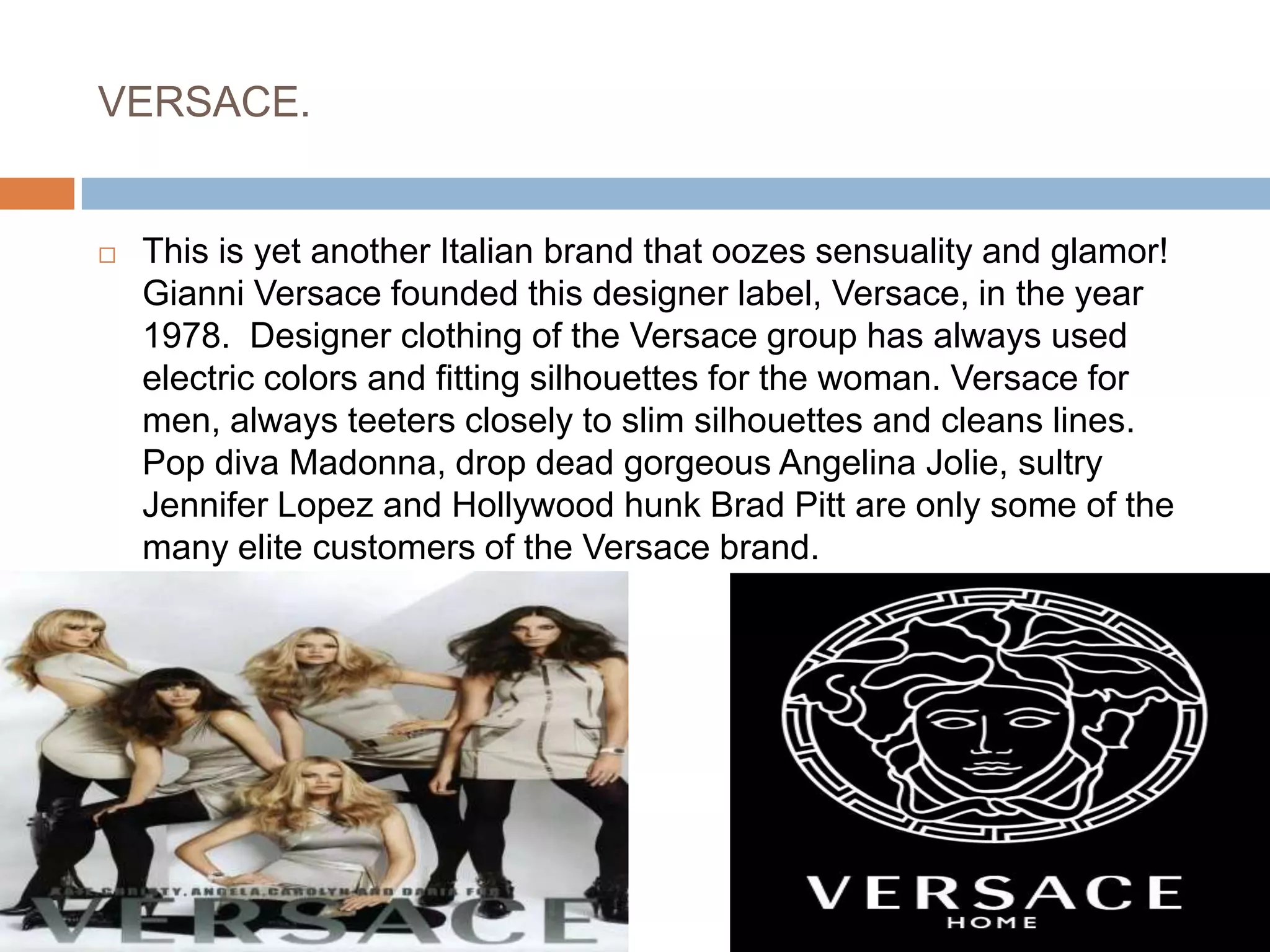 VERSACE.This is yet another Italian brand that oozes sensuality and glamor! Gianni Versace founded this designer label, Versace, in the year 1978.  Designer clothing of the Versace group has always used electric colors and fitting silhouettes for the woman. Versace for men, always teeters closely to slim silhouettes and cleans lines. Pop diva Madonna, drop dead gorgeous Angelina Jolie, sultry Jennifer Lopez and Hollywood hunk Brad Pitt are only some of the many elite customers of the Versace brand.