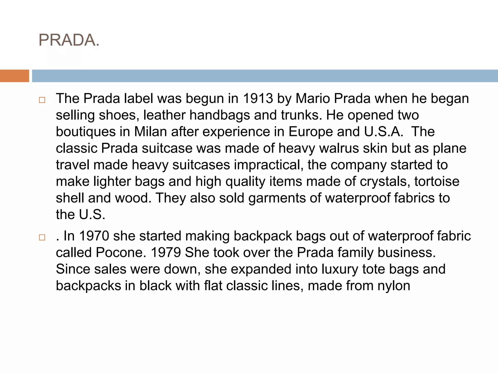 PRADA.The Prada label was begun in 1913 by Mario Prada when he began selling shoes, leather handbags and trunks. He opened two boutiques in Milan after experience in Europe and U.S.A.  The classic Prada suitcase was made of heavy walrus skin but as plane travel made heavy suitcases impractical, the company started to make lighter bags and high quality items made of crystals, tortoise shell and wood. They also sold garments of waterproof fabrics to the U.S. . In 1970 she started making backpack bags out of waterproof fabric called Pocone. 1979 She took over the Prada family business. Since sales were down, she expanded into luxury tote bags and backpacks in black with flat classic lines, made from nylon