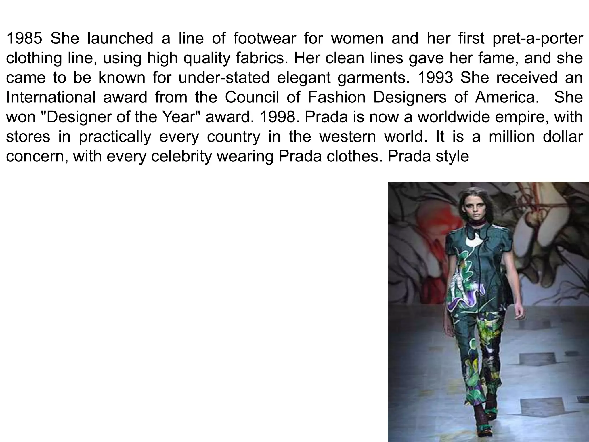 1985 She launched a line of footwear for women and her first pret-a-porter clothing line, using high quality fabrics. Her clean lines gave her fame, and she came to be known for under-stated elegant garments. 1993 She received an International award from the Council of Fashion Designers of America.  She won "Designer of the Year" award. 1998. Prada is now a worldwide empire, with stores in practically every country in the western world. It is a million dollar concern, with every celebrity wearing Prada clothes. Prada style 