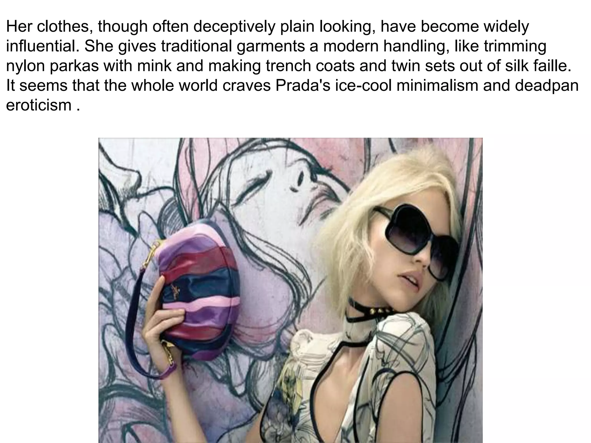 Her clothes, though often deceptively plain looking, have become widely influential. She gives traditional garments a modern handling, like trimming nylon parkas with mink and making trench coats and twin sets out of silk faille. It seems that the whole world craves Prada's ice-cool minimalism and deadpan eroticism .