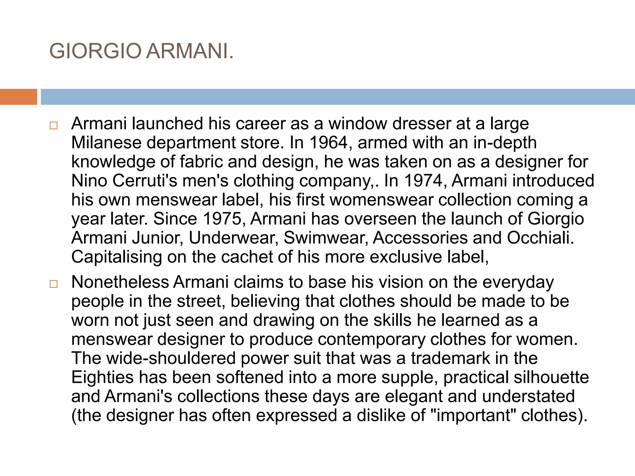 GIORGIO ARMANI.Armani launched his career as a window dresser at a large Milanese department store. In 1964, armed with an in-depth knowledge of fabric and design, he was taken on as a designer for Nino Cerruti's men's clothing company,. In 1974, Armani introduced his own menswear label, his first womenswear collection coming a year later. Since 1975, Armani has overseen the launch of Giorgio Armani Junior, Underwear, Swimwear, Accessories and Occhiali. Capitalising on the cachet of his more exclusive label, Nonetheless Armani claims to base his vision on the everyday people in the street, believing that clothes should be made to be worn not just seen and drawing on the skills he learned as a menswear designer to produce contemporary clothes for women. The wide-shouldered power suit that was a trademark in the Eighties has been softened into a more supple, practical silhouette and Armani's collections these days are elegant and understated (the designer has often expressed a dislike of "important" clothes). 