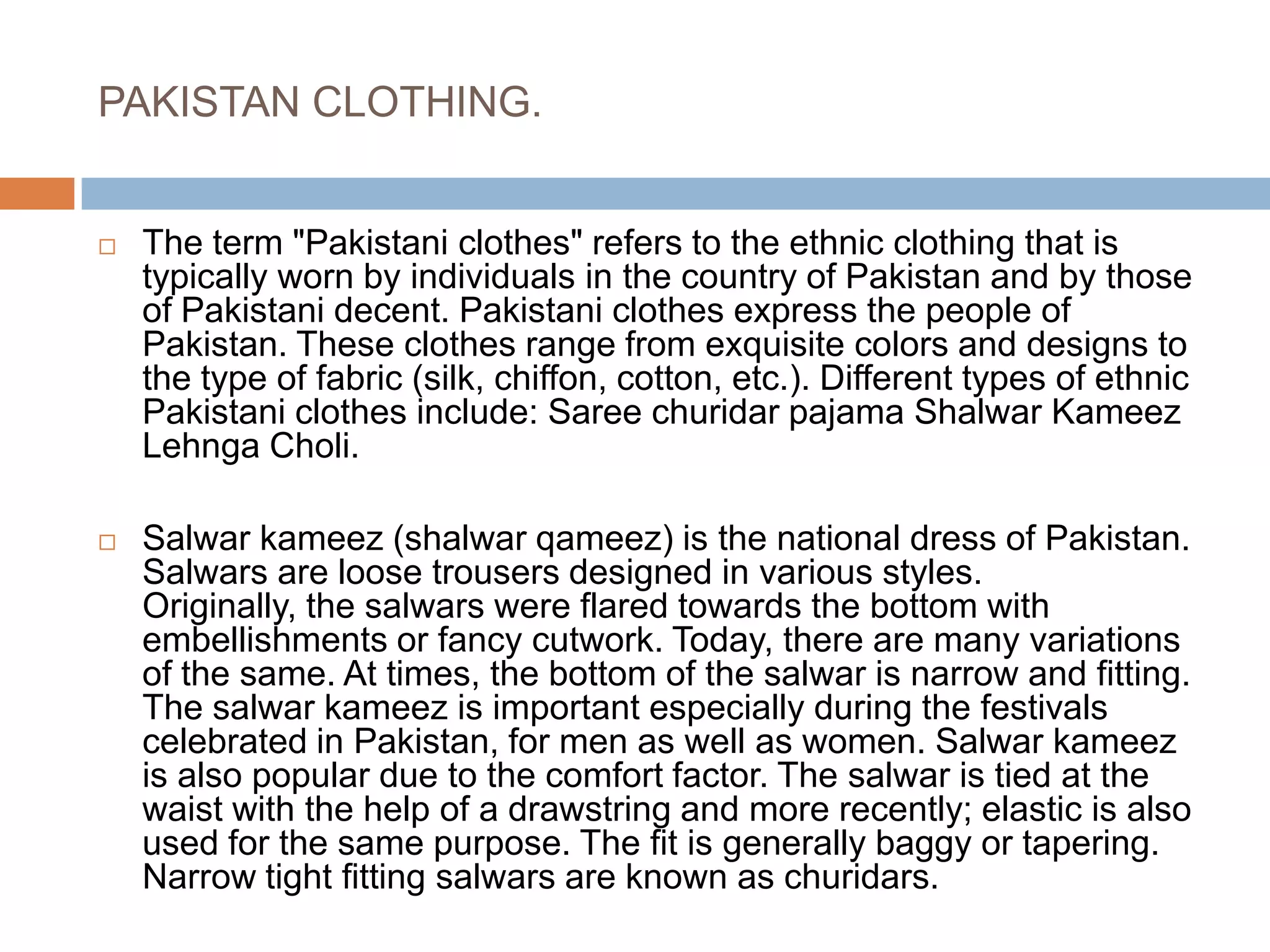PAKISTAN CLOTHING.The term "Pakistani clothes" refers to the ethnic clothing that is typically worn by individuals in the country of Pakistan and by those of Pakistani decent. Pakistani clothes express the people of Pakistan. These clothes range from exquisite colors and designs to the type of fabric (silk, chiffon, cotton, etc.). Different types of ethnic Pakistani clothes include: Saree churidar pajama Shalwar Kameez Lehnga Choli.Salwar kameez (shalwar qameez) is the national dress of Pakistan. Salwars are loose trousers designed in various styles. Originally, the salwars were flared towards the bottom with embellishments or fancy cutwork. Today, there are many variations of the same. At times, the bottom of the salwar is narrow and fitting. The salwar kameez is important especially during the festivals celebrated in Pakistan, for men as well as women. Salwar kameez is also popular due to the comfort factor. The salwar is tied at the waist with the help of a drawstring and more recently; elastic is also used for the same purpose. The fit is generally baggy or tapering. Narrow tight fitting salwars are known as churidars.
