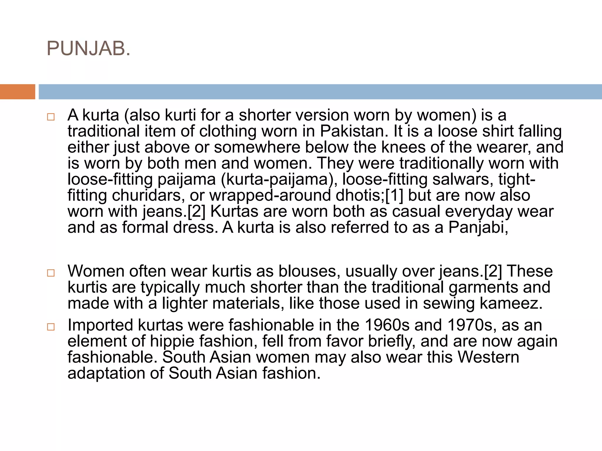 PUNJAB.A kurta (also kurti for a shorter version worn by women) is a traditional item of clothing worn in Pakistan. It is a loose shirt falling either just above or somewhere below the knees of the wearer, and is worn by both men and women. They were traditionally worn with loose-fitting paijama (kurta-paijama), loose-fitting salwars, tight-fitting churidars, or wrapped-around dhotis;[1] but are now also worn with jeans.[2] Kurtas are worn both as casual everyday wear and as formal dress. A kurta is also referred to as a Panjabi, Women often wear kurtis as blouses, usually over jeans.[2] These kurtis are typically much shorter than the traditional garments and made with a lighter materials, like those used in sewing kameez.Imported kurtas were fashionable in the 1960s and 1970s, as an element of hippie fashion, fell from favor briefly, and are now again fashionable. South Asian women may also wear this Western adaptation of South Asian fashion.