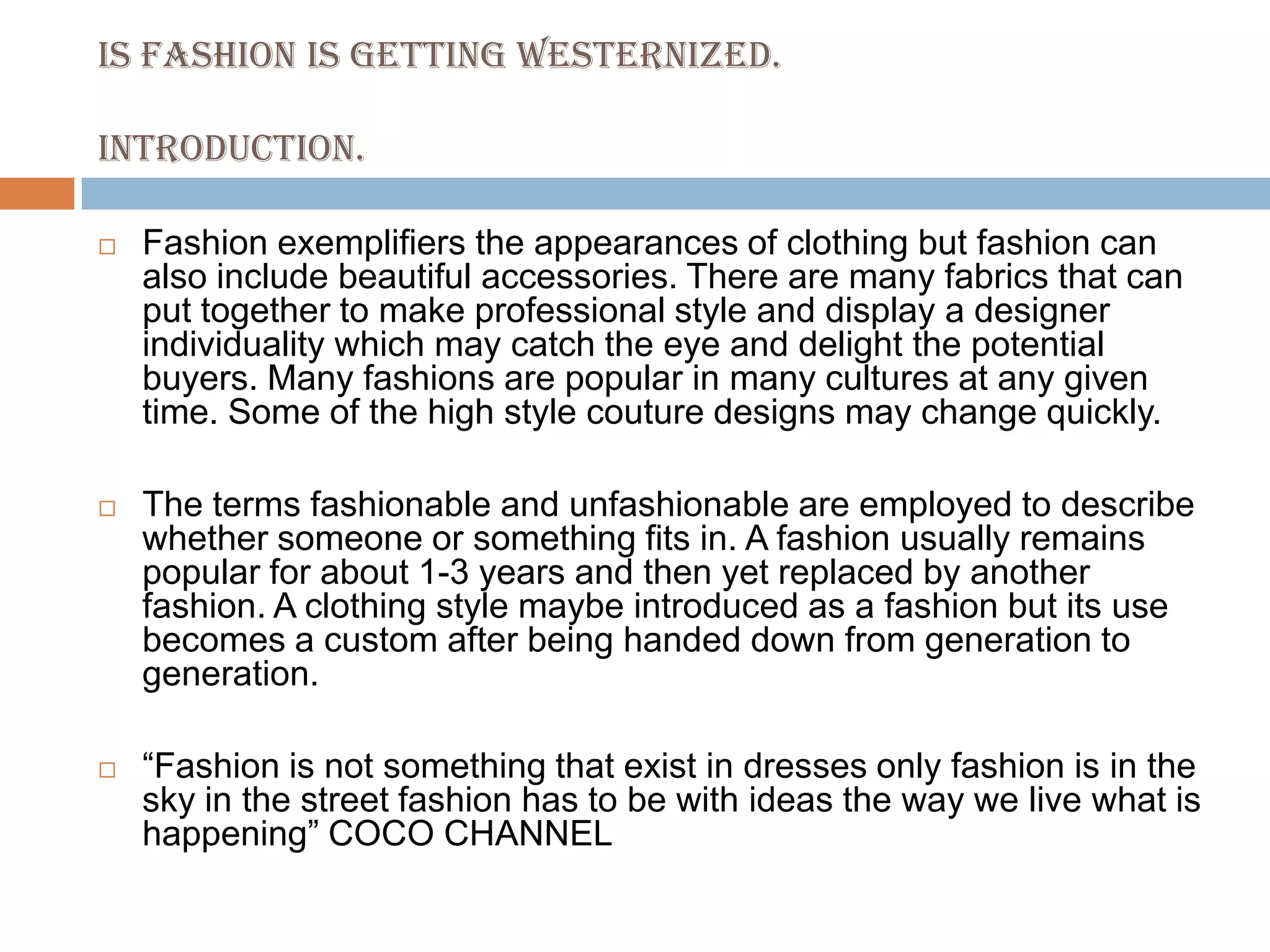 IS FASHION IS GETTING WESTERNIZED.INTRODUCTION.Fashion exemplifiers the appearances of clothing but fashion can also include beautiful accessories. There are many fabrics that can put together to make professional style and display a designer individuality which may catch the eye and delight the potential buyers. Many fashions are popular in many cultures at any given time. Some of the high style couture designs may change quickly.The terms fashionable and unfashionable are employed to describe whether someone or something fits in. A fashion usually remains popular for about 1-3 years and then yet replaced by another fashion. A clothing style maybe introduced as a fashion but its use becomes a custom after being handed down from generation to generation.“Fashion is not something that exist in dresses only fashion is in the sky in the street fashion has to be with ideas the way we live what is happening” COCO CHANNEL