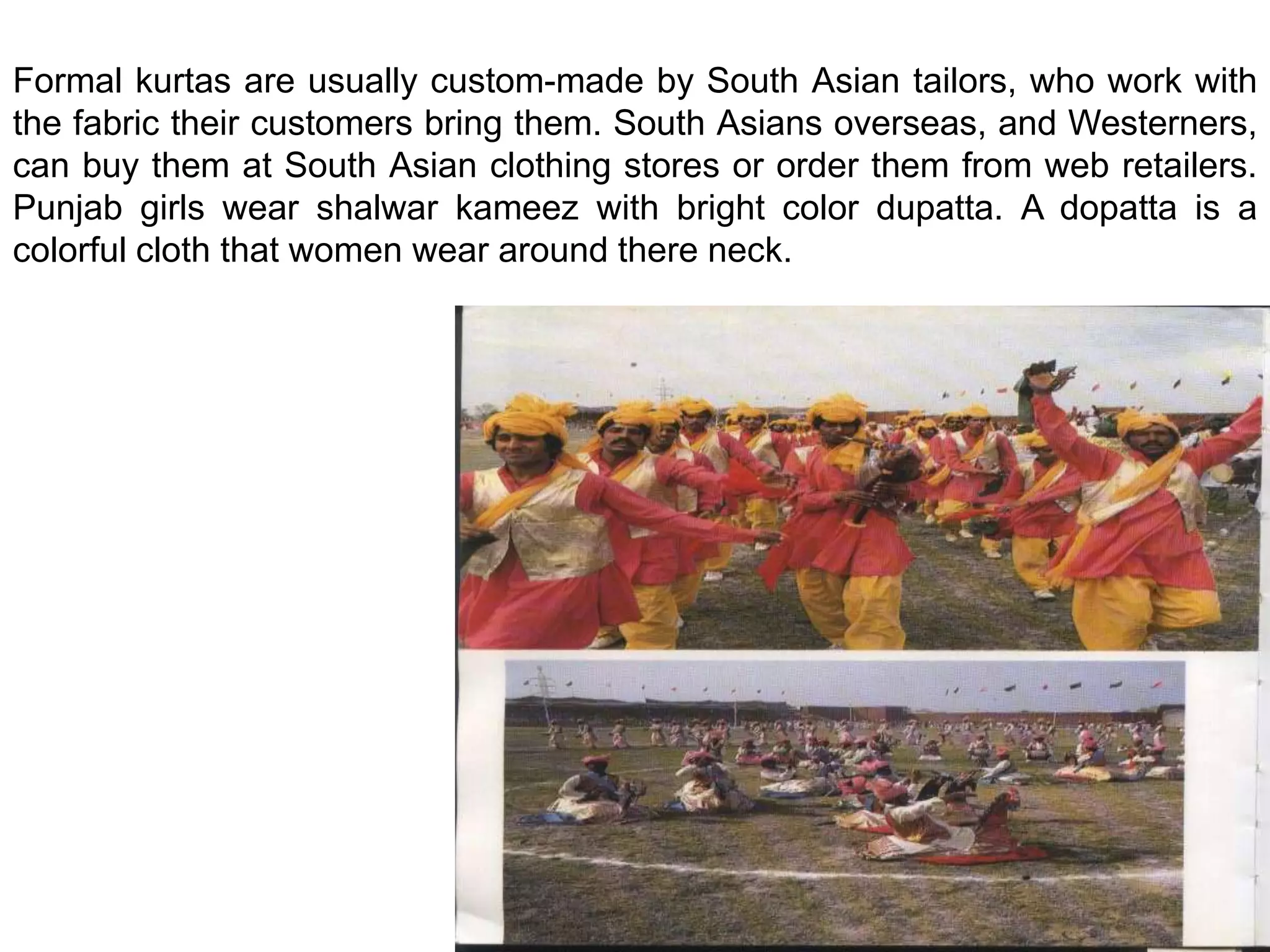 Formal kurtas are usually custom-made by South Asian tailors, who work with the fabric their customers bring them. South Asians overseas, and Westerners, can buy them at South Asian clothing stores or order them from web retailers. Punjab girls wear shalwar kameez with bright color dupatta. A dopatta is a colorful cloth that women wear around there neck.