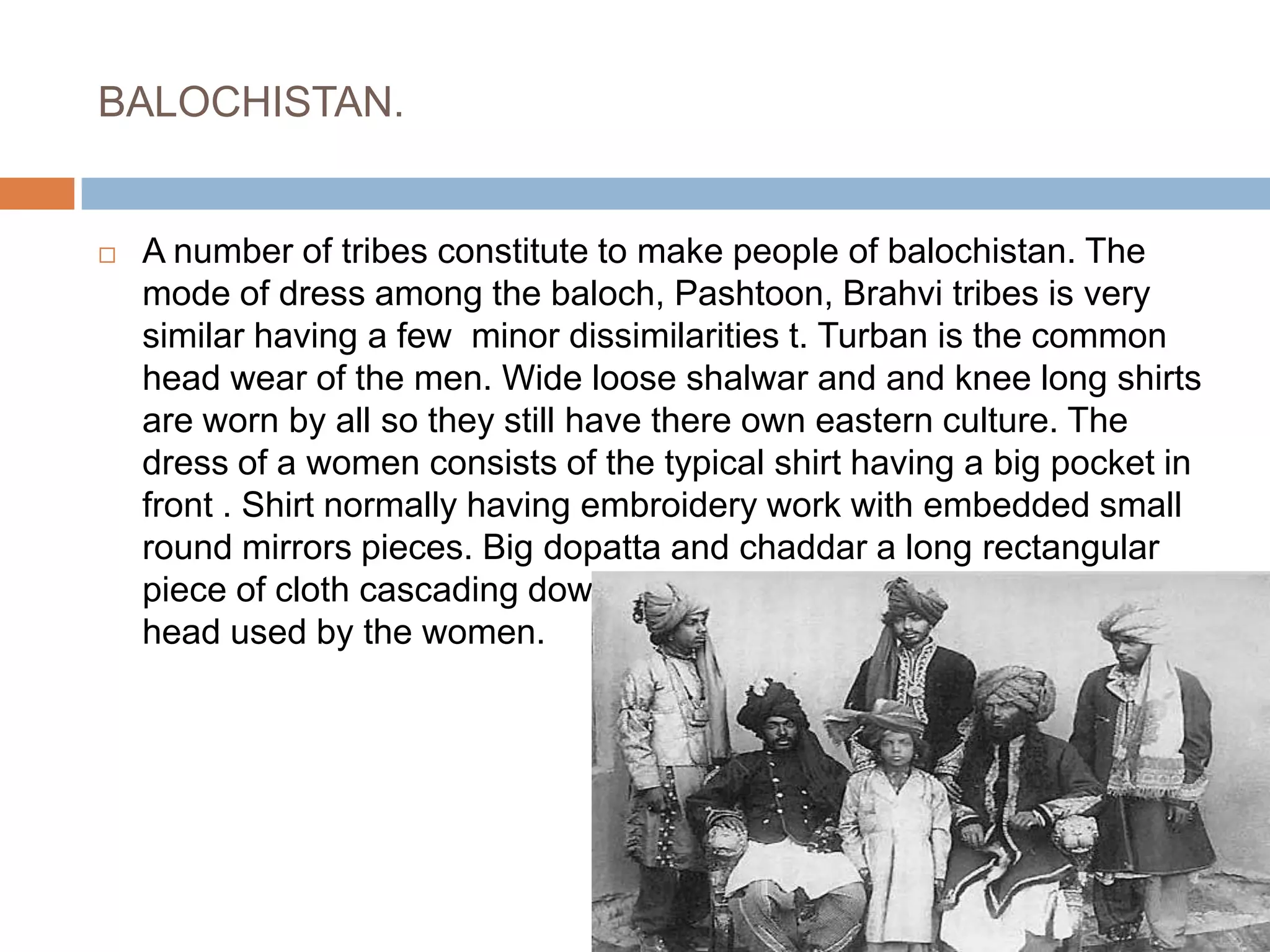 BALOCHISTAN.A number of tribes constitute to make people of balochistan. The mode of dress among the baloch, Pashtoon, Brahvi tribes is very similar having a few  minor dissimilarities t. Turban is the common head wear of the men. Wide loose shalwar and and knee long shirts are worn by all so they still have there own eastern culture. The dress of a women consists of the typical shirt having a big pocket in front . Shirt normally having embroidery work with embedded small round mirrors pieces. Big dopatta and chaddar a long rectangular piece of cloth cascading down the shoulders and used to cover head used by the women.