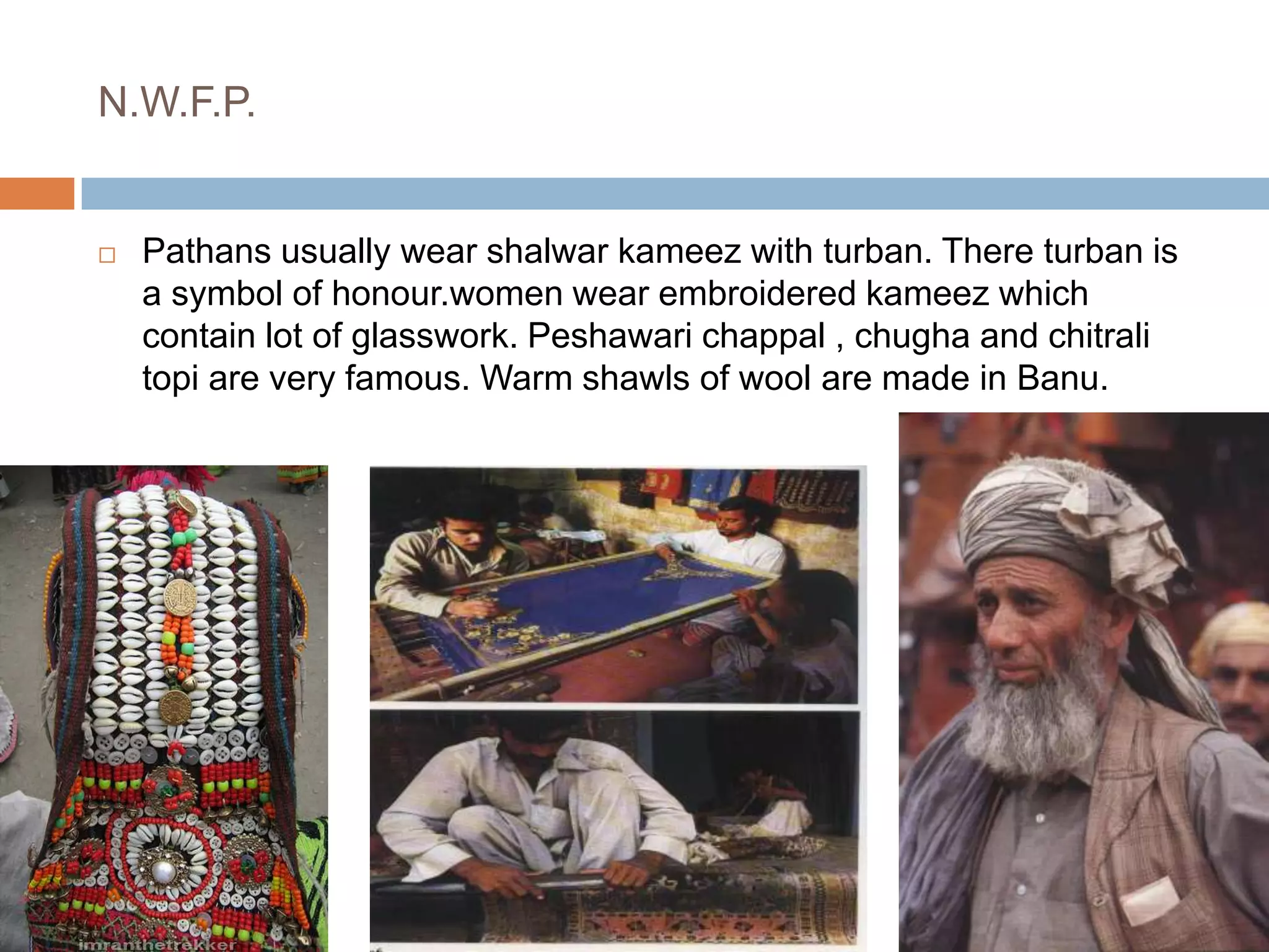 N.W.F.P.Pathans usually wear shalwar kameez with turban. There turban is a symbol of honour.women wear embroidered kameez which contain lot of glasswork. Peshawari chappal , chugha and chitrali topi are very famous. Warm shawls of wool are made in Banu.