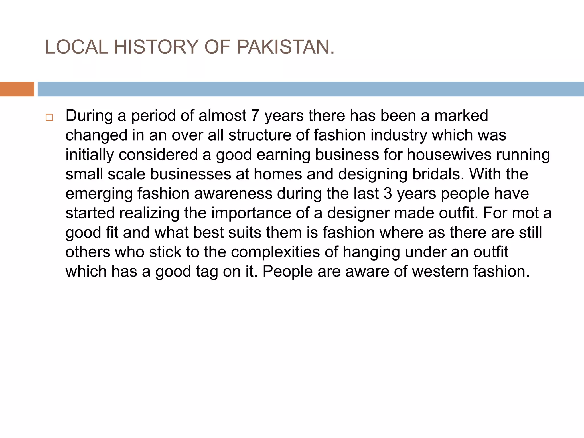 LOCAL HISTORY OF PAKISTAN.During a period of almost 7 years there has been a marked changed in an over all structure of fashion industry which was initially considered a good earning business for housewives running small scale businesses at homes and designing bridals. With the emerging fashion awareness during the last 3 years people have started realizing the importance of a designer made outfit. For mot a good fit and what best suits them is fashion where as there are still others who stick to the complexities of hanging under an outfit which has a good tag on it. People are aware of western fashion. 