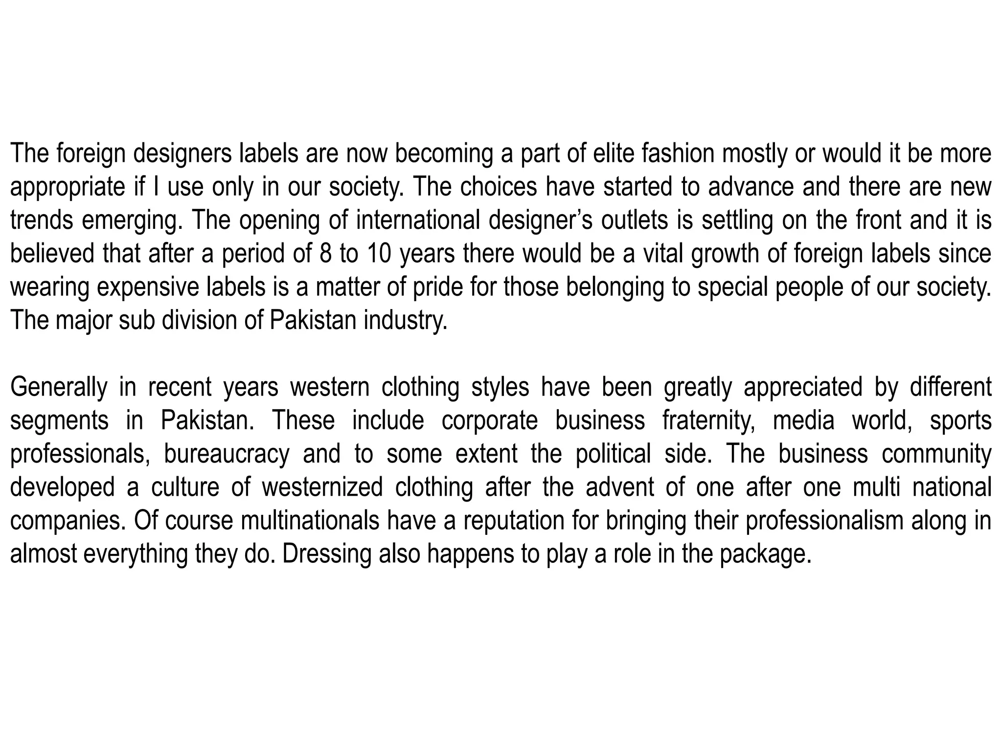 The foreign designers labels are now becoming a part of elite fashion mostly or would it be more appropriate if I use only in our society. The choices have started to advance and there are new trends emerging. The opening of international designer’s outlets is settling on the front and it is believed that after a period of 8 to 10 years there would be a vital growth of foreign labels since wearing expensive labels is a matter of pride for those belonging to special people of our society. The major sub division of Pakistan industry.Generally in recent years western clothing styles have been greatly appreciated by different segments in Pakistan. These include corporate business fraternity, media world, sports professionals, bureaucracy and to some extent the political side. The business community developed a culture of westernized clothing after the advent of one after one multi national companies. Of course multinationals have a reputation for bringing their professionalism along in almost everything they do. Dressing also happens to play a role in the package.