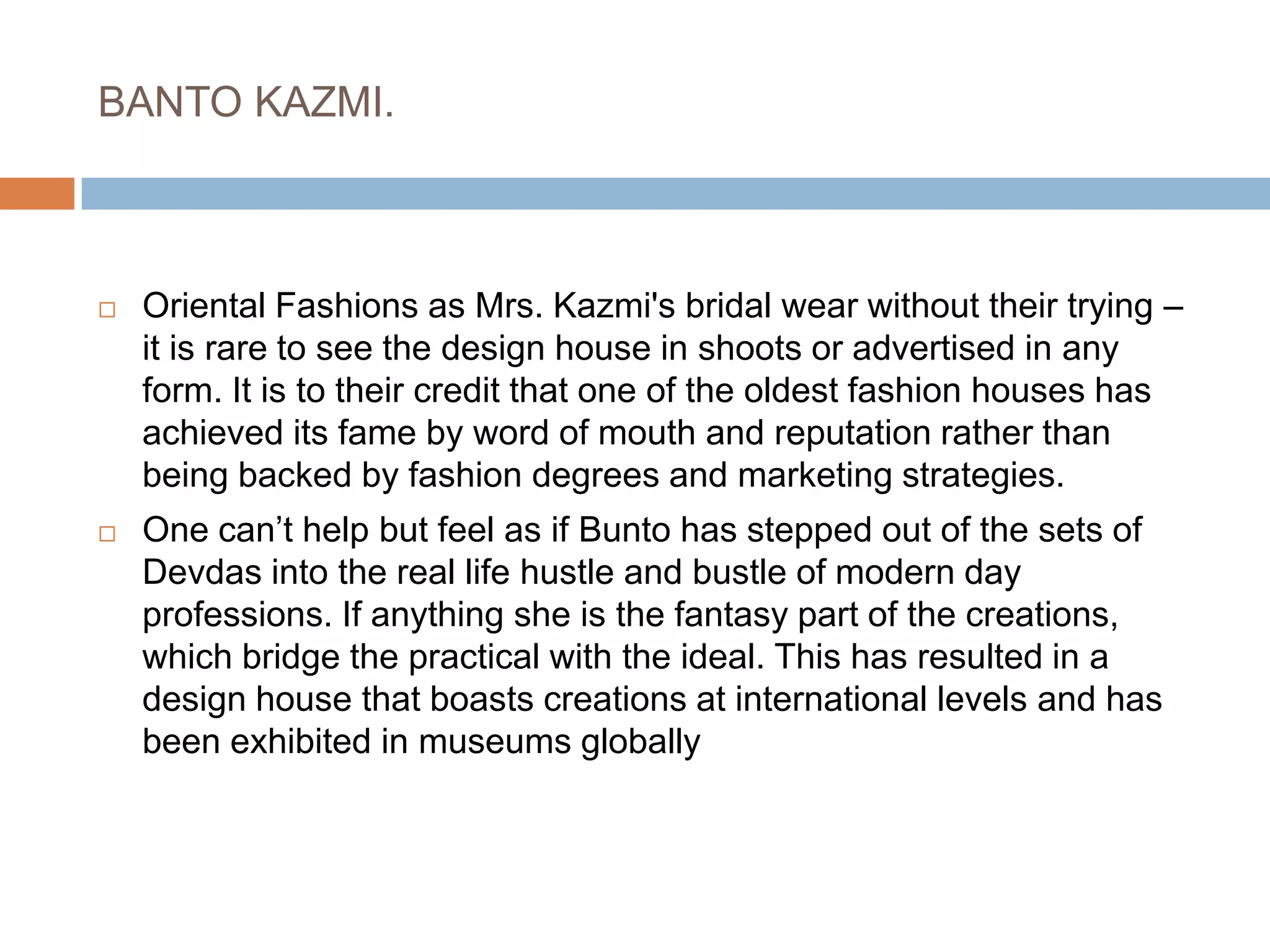 BANTO KAZMI. Oriental Fashions as Mrs. Kazmi's bridal wear without their trying – it is rare to see the design house in shoots or advertised in any form. It is to their credit that one of the oldest fashion houses has achieved its fame by word of mouth and reputation rather than being backed by fashion degrees and marketing strategies.One can’t help but feel as if Bunto has stepped out of the sets of Devdas into the real life hustle and bustle of modern day professions. If anything she is the fantasy part of the creations, which bridge the practical with the ideal. This has resulted in a design house that boasts creations at international levels and has been exhibited in museums globally