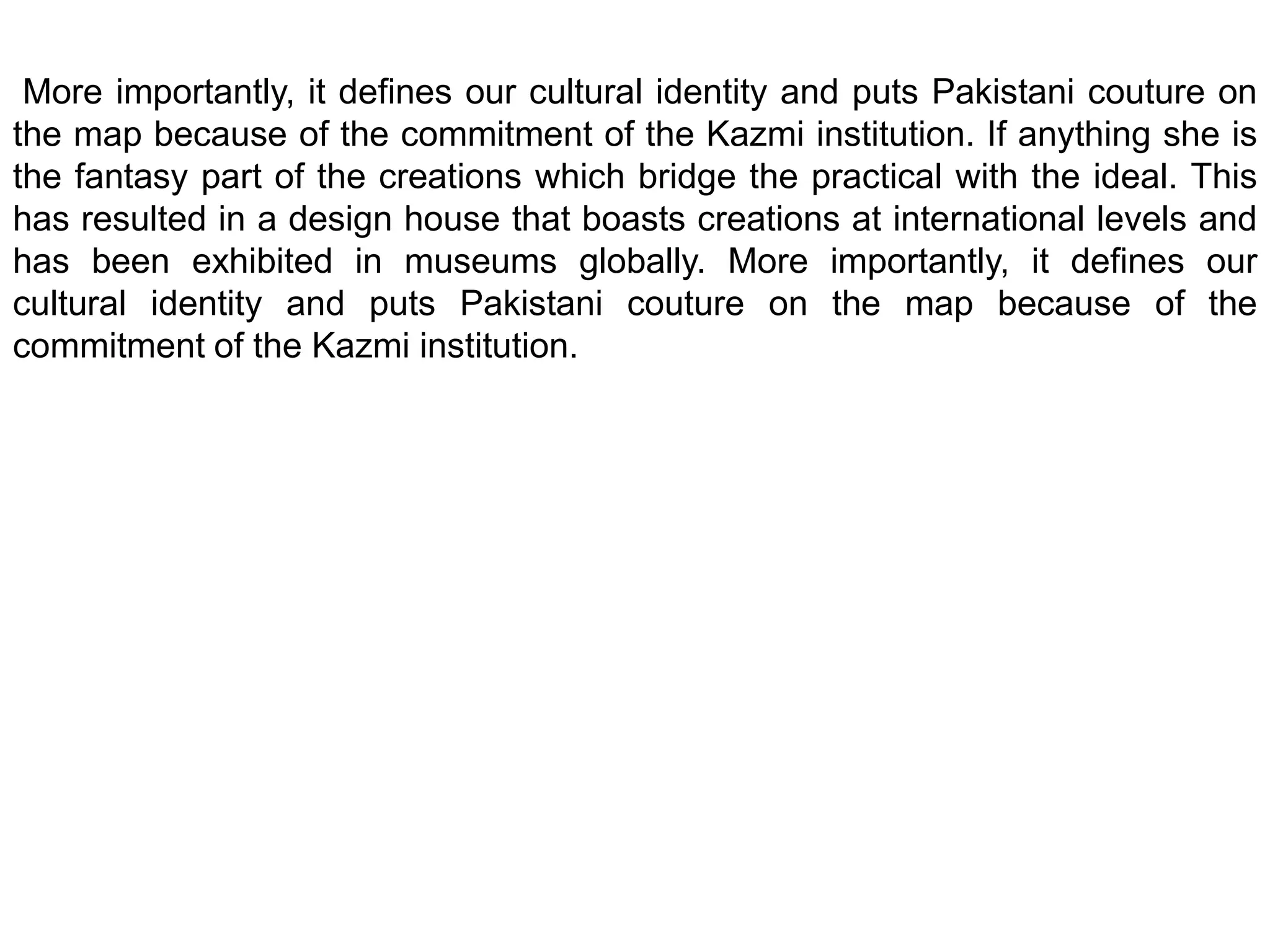  More importantly, it defines our cultural identity and puts Pakistani couture on the map because of the commitment of the Kazmi institution. If anything she is the fantasy part of the creations which bridge the practical with the ideal. This has resulted in a design house that boasts creations at international levels and has been exhibited in museums globally. More importantly, it defines our cultural identity and puts Pakistani couture on the map because of the commitment of the Kazmi institution.
