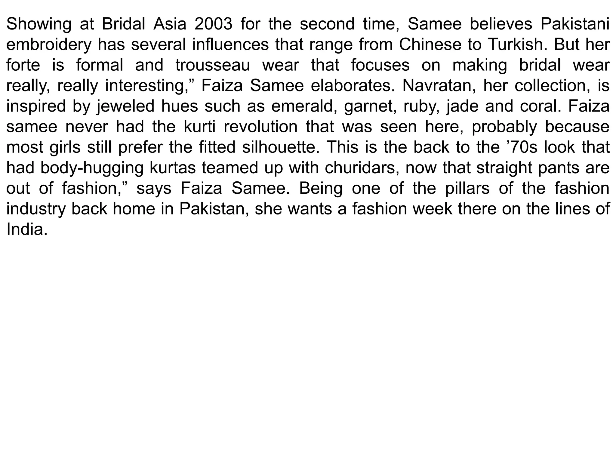 Showing at Bridal Asia 2003 for the second time, Samee believes Pakistani embroidery has several influences that range from Chinese to Turkish. But her forte is formal and trousseau wear that focuses on making bridal wear really, really interesting,” Faiza Samee elaborates. Navratan, her collection, is inspired by jeweled hues such as emerald, garnet, ruby, jade and coral. Faiza samee never had the kurti revolution that was seen here, probably because most girls still prefer the fitted silhouette. This is the back to the ’70s look that had body-hugging kurtas teamed up with churidars, now that straight pants are out of fashion,” says Faiza Samee. Being one of the pillars of the fashion industry back home in Pakistan, she wants a fashion week there on the lines of India.
