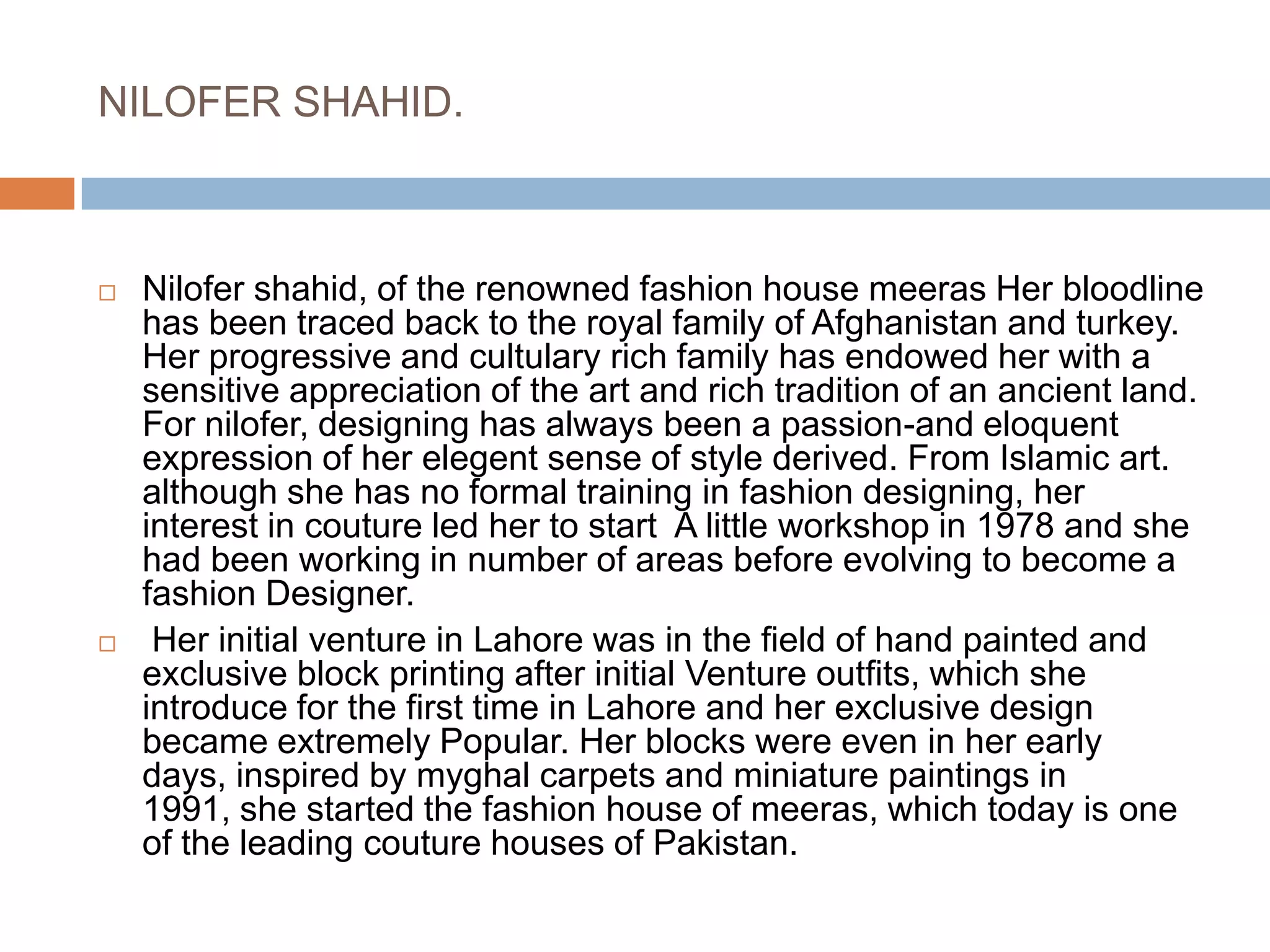 NILOFER SHAHID.Nilofer shahid, of the renowned fashion house meeras Her bloodline has been traced back to the royal family of Afghanistan and turkey. Her progressive and cultulary rich family has endowed her with a sensitive appreciation of the art and rich tradition of an ancient land. For nilofer, designing has always been a passion-and eloquent expression of her elegent sense of style derived. From Islamic art. although she has no formal training in fashion designing, her interest in couture led her to start  A little workshop in 1978 and she had been working in number of areas before evolving to become a fashion Designer. Her initial venture in Lahore was in the field of hand painted and exclusive block printing after initial Venture outfits, which she introduce for the first time in Lahore and her exclusive design became extremely Popular. Her blocks were even in her early days, inspired by myghal carpets and miniature paintings in 1991, she started the fashion house of meeras, which today is one of the leading couture houses of Pakistan.