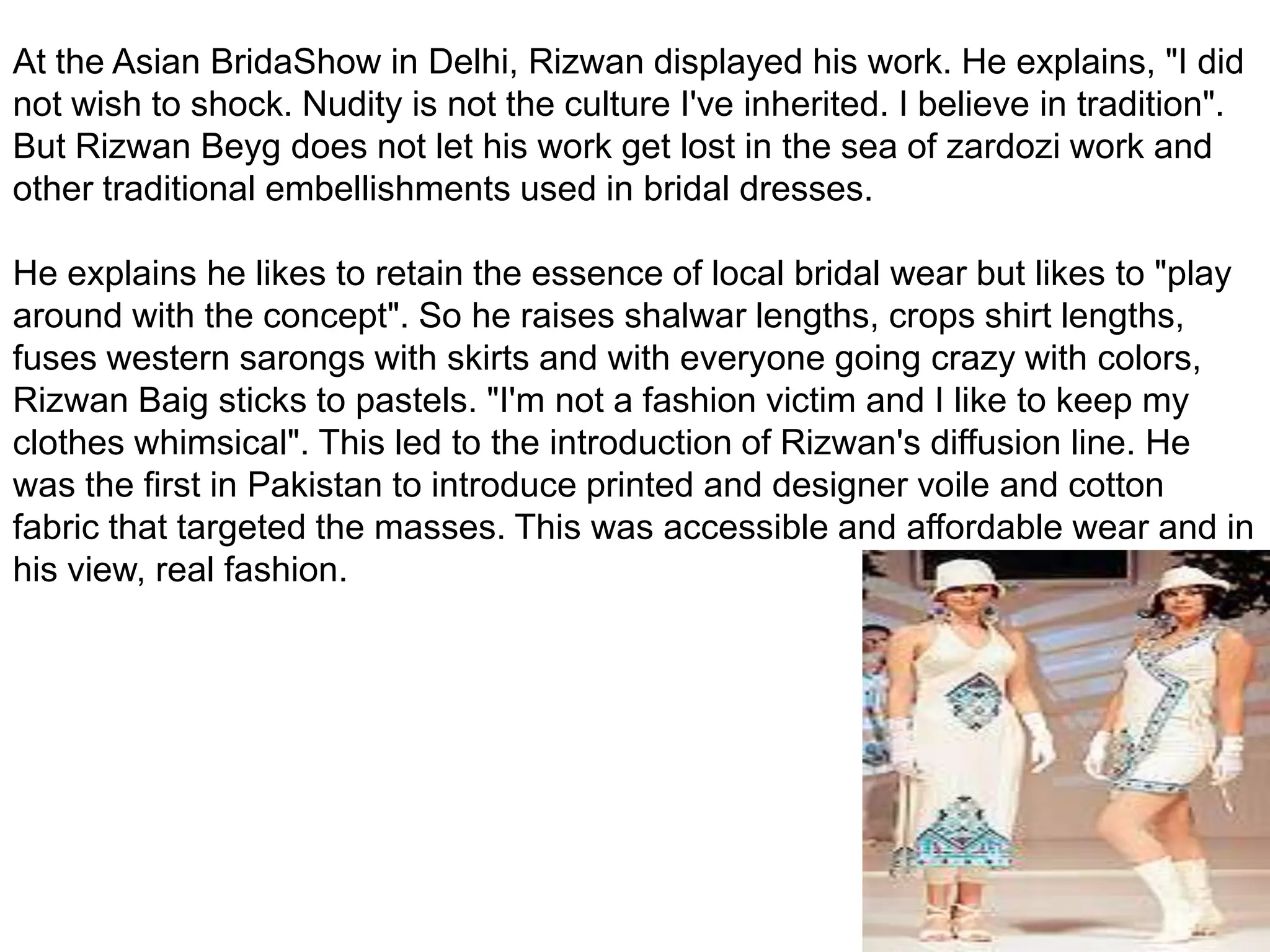 At the Asian BridaShow in Delhi, Rizwan displayed his work. He explains, "I did not wish to shock. Nudity is not the culture I've inherited. I believe in tradition". But Rizwan Beyg does not let his work get lost in the sea of zardozi work and other traditional embellishments used in bridal dresses. He explains he likes to retain the essence of local bridal wear but likes to "play around with the concept". So he raises shalwar lengths, crops shirt lengths, fuses western sarongs with skirts and with everyone going crazy with colors, Rizwan Baig sticks to pastels. "I'm not a fashion victim and I like to keep my clothes whimsical". This led to the introduction of Rizwan's diffusion line. He was the first in Pakistan to introduce printed and designer voile and cotton fabric that targeted the masses. This was accessible and affordable wear and in his view, real fashion.
