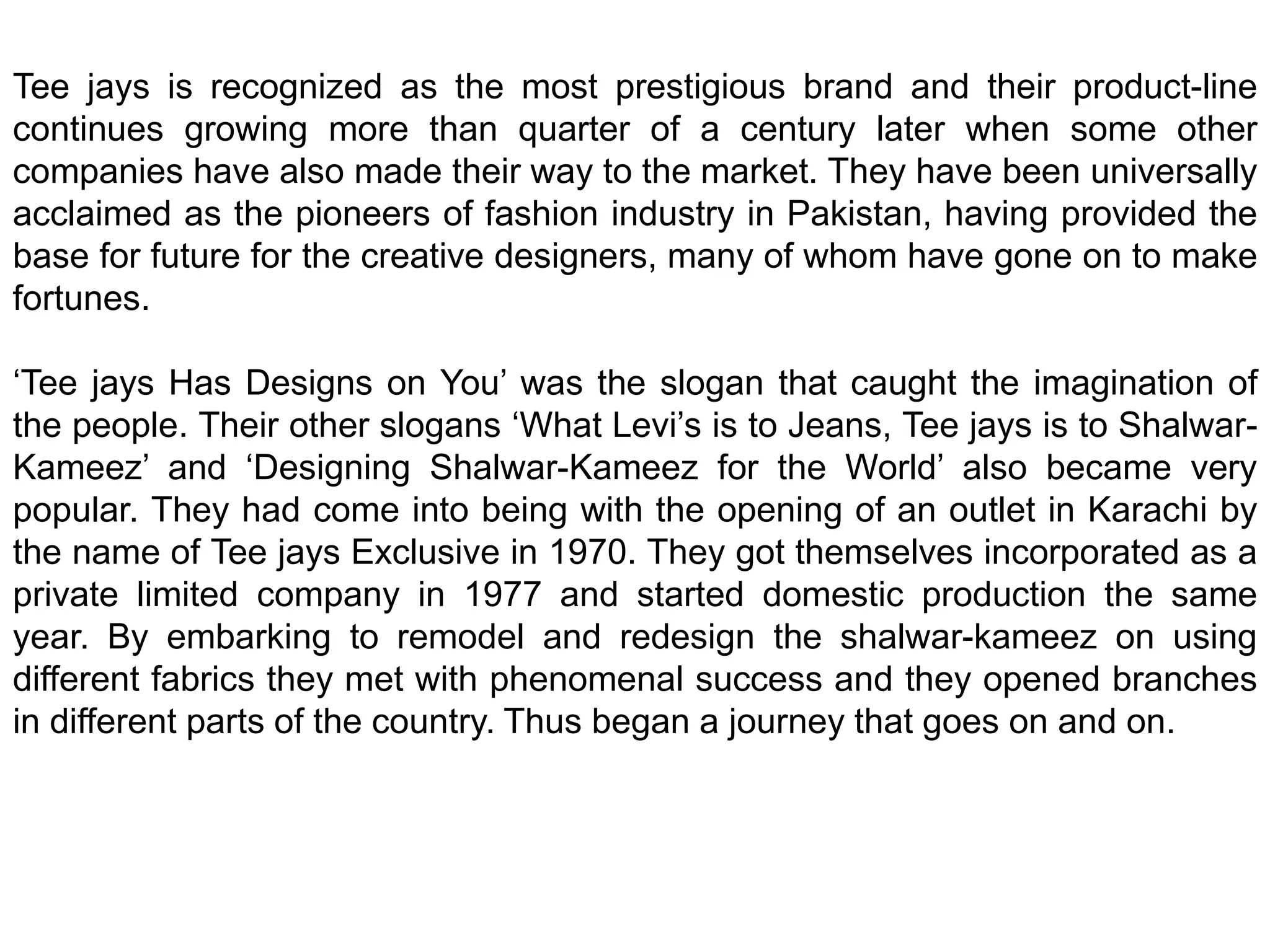 Tee jays is recognized as the most prestigious brand and their product-line continues growing more than quarter of a century later when some other companies have also made their way to the market. They have been universally acclaimed as the pioneers of fashion industry in Pakistan, having provided the base for future for the creative designers, many of whom have gone on to make fortunes.‘Tee jays Has Designs on You’ was the slogan that caught the imagination of the people. Their other slogans ‘What Levi’s is to Jeans, Tee jays is to Shalwar-Kameez’ and ‘Designing Shalwar-Kameez for the World’ also became very popular. They had come into being with the opening of an outlet in Karachi by the name of Tee jays Exclusive in 1970. They got themselves incorporated as a private limited company in 1977 and started domestic production the same year. By embarking to remodel and redesign the shalwar-kameez on using different fabrics they met with phenomenal success and they opened branches in different parts of the country. Thus began a journey that goes on and on.