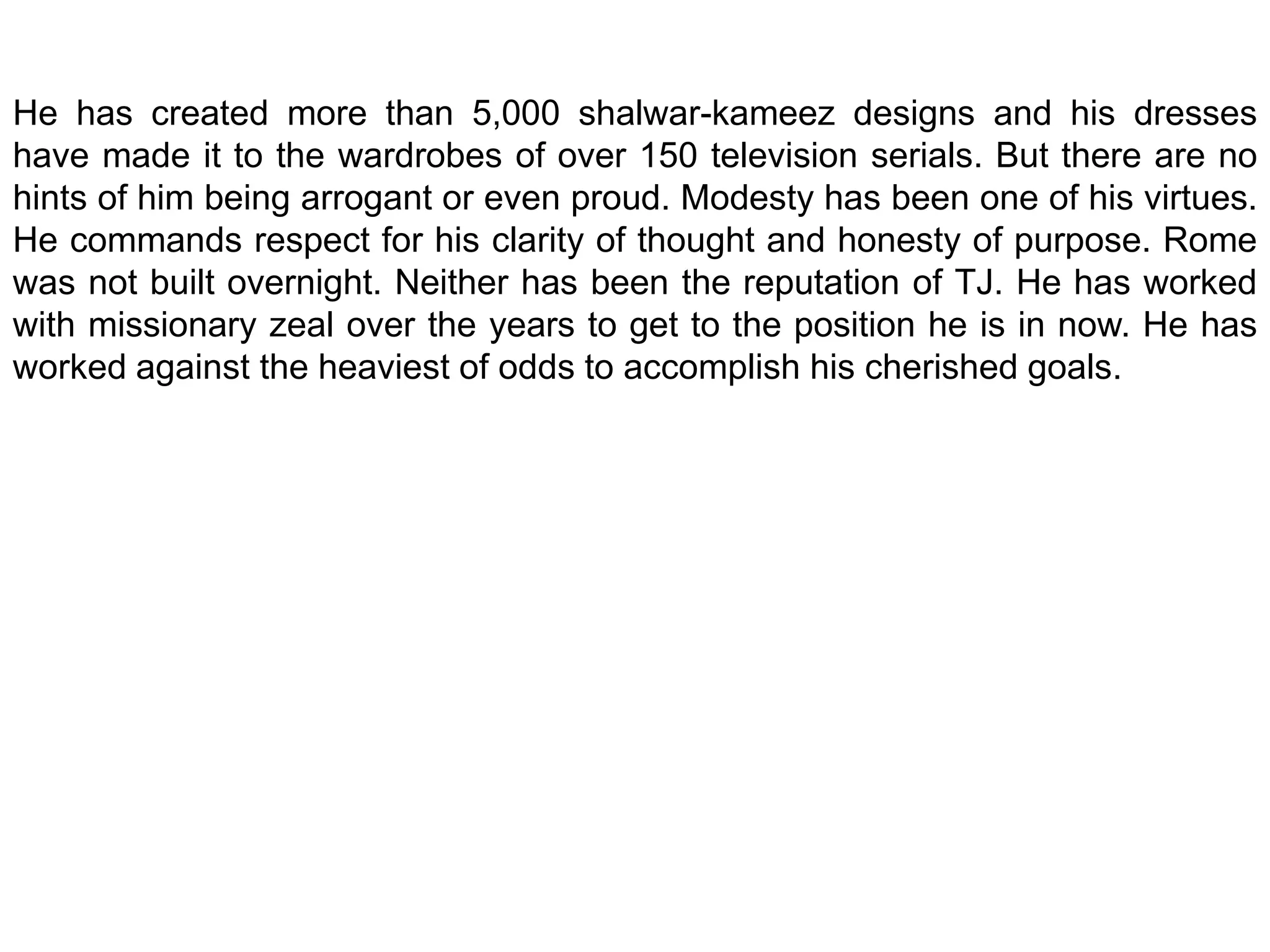 He has created more than 5,000 shalwar-kameez designs and his dresses have made it to the wardrobes of over 150 television serials. But there are no hints of him being arrogant or even proud. Modesty has been one of his virtues. He commands respect for his clarity of thought and honesty of purpose. Rome was not built overnight. Neither has been the reputation of TJ. He has worked with missionary zeal over the years to get to the position he is in now. He has worked against the heaviest of odds to accomplish his cherished goals.