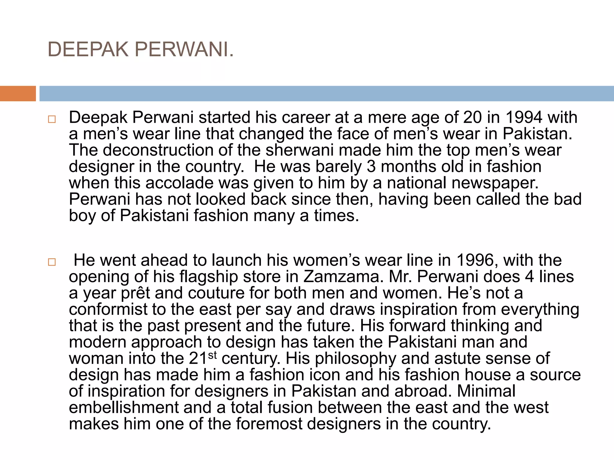 DEEPAK PERWANI.Deepak Perwani started his career at a mere age of 20 in 1994 with a men’s wear line that changed the face of men’s wear in Pakistan. The deconstruction of the sherwani made him the top men’s wear designer in the country.  He was barely 3 months old in fashion when this accolade was given to him by a national newspaper. Perwani has not looked back since then, having been called the bad boy of Pakistani fashion many a times. He went ahead to launch his women’s wear line in 1996, with the opening of his flagship store in Zamzama. Mr. Perwani does 4 lines a year prêt and couture for both men and women. He’s not a conformist to the east per say and draws inspiration from everything that is the past present and the future. His forward thinking and modern approach to design has taken the Pakistani man and woman into the 21st century. His philosophy and astute sense of design has made him a fashion icon and his fashion house a source of inspiration for designers in Pakistan and abroad. Minimal embellishment and a total fusion between the east and the west makes him one of the foremost designers in the country. 