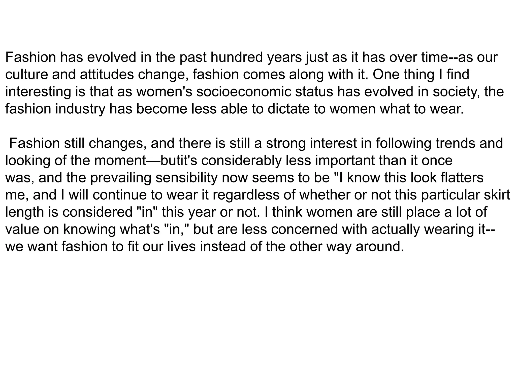 Fashion has evolved in the past hundred years just as it has over time--as our culture and attitudes change, fashion comes along with it. One thing I find interesting is that as women's socioeconomic status has evolved in society, the fashion industry has become less able to dictate to women what to wear. Fashion still changes, and there is still a strong interest in following trends and looking of the moment—butit's considerably less important than it once was, and the prevailing sensibility now seems to be "I know this look flatters me, and I will continue to wear it regardless of whether or not this particular skirt length is considered "in" this year or not. I think women are still place a lot of value on knowing what's "in," but are less concerned with actually wearing it--we want fashion to fit our lives instead of the other way around.