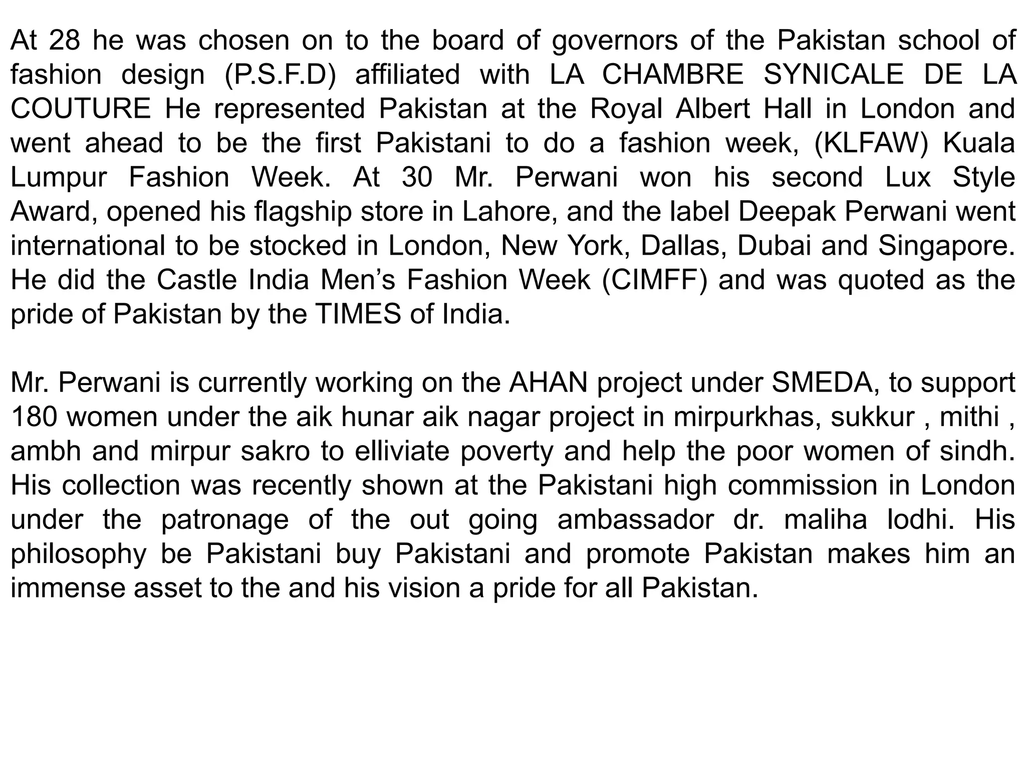 At 28 he was chosen on to the board of governors of the Pakistan school of fashion design (P.S.F.D) affiliated with LA CHAMBRE SYNICALE DE LA COUTURE He represented Pakistan at the Royal Albert Hall in London and went ahead to be the first Pakistani to do a fashion week, (KLFAW) Kuala Lumpur Fashion Week. At 30 Mr. Perwani won his second Lux Style Award, opened his flagship store in Lahore, and the label Deepak Perwani went international to be stocked in London, New York, Dallas, Dubai and Singapore. He did the Castle India Men’s Fashion Week (CIMFF) and was quoted as the pride of Pakistan by the TIMES of India.  Mr. Perwani is currently working on the AHAN project under SMEDA, to support 180 women under the aik hunar aik nagar project in mirpurkhas, sukkur , mithi , ambh and mirpur sakro to elliviate poverty and help the poor women of sindh. His collection was recently shown at the Pakistani high commission in London under the patronage of the out going ambassador dr. maliha lodhi. His philosophy be Pakistani buy Pakistani and promote Pakistan makes him an immense asset to the and his vision a pride for all Pakistan. 