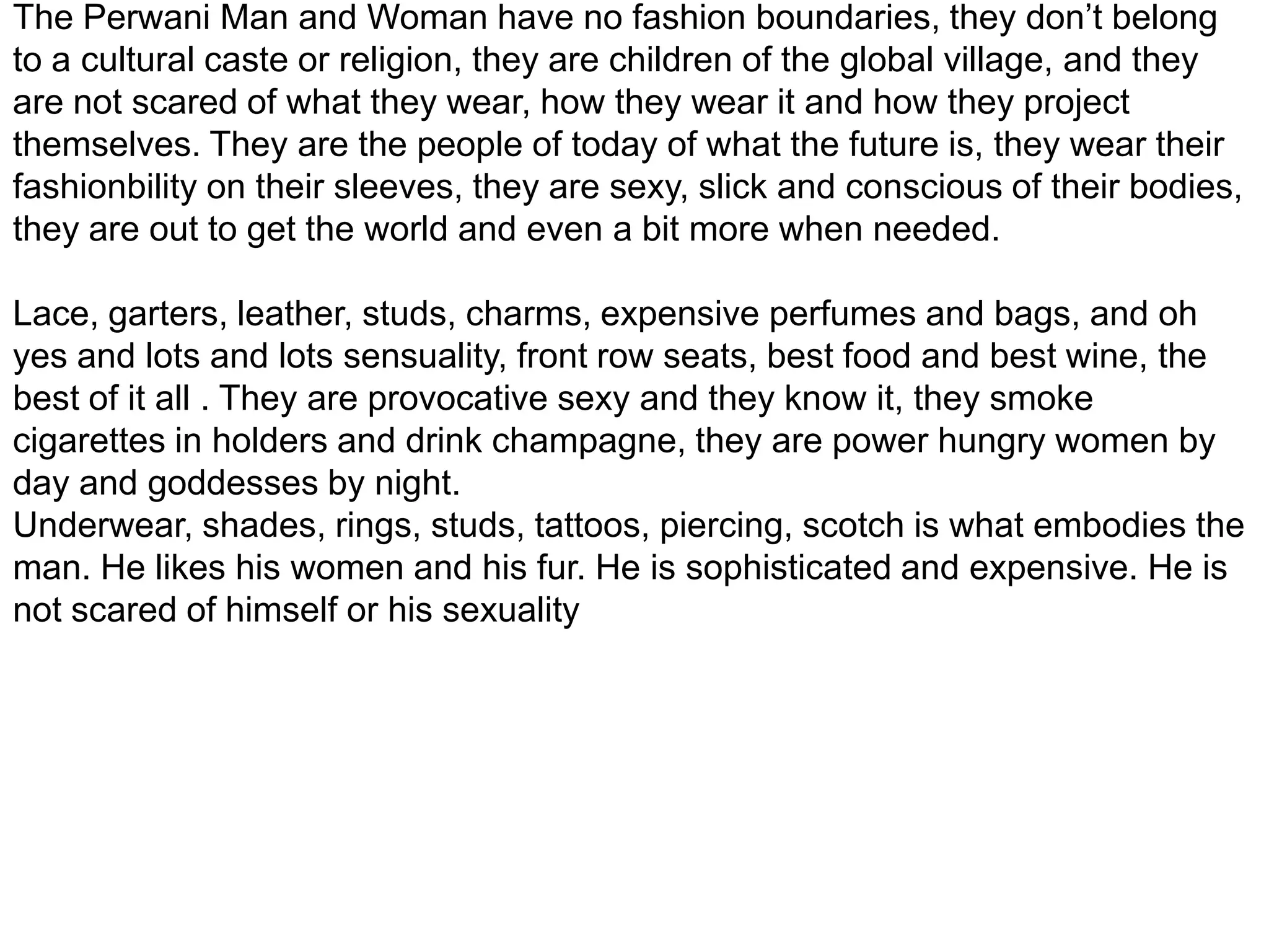The Perwani Man and Woman have no fashion boundaries, they don’t belong to a cultural caste or religion, they are children of the global village, and they are not scared of what they wear, how they wear it and how they project themselves. They are the people of today of what the future is, they wear their fashionbility on their sleeves, they are sexy, slick and conscious of their bodies, they are out to get the world and even a bit more when needed.Lace, garters, leather, studs, charms, expensive perfumes and bags, and oh yes and lots and lots sensuality, front row seats, best food and best wine, the best of it all . They are provocative sexy and they know it, they smoke cigarettes in holders and drink champagne, they are power hungry women by day and goddesses by night. Underwear, shades, rings, studs, tattoos, piercing, scotch is what embodies the man. He likes his women and his fur. He is sophisticated and expensive. He is not scared of himself or his sexuality