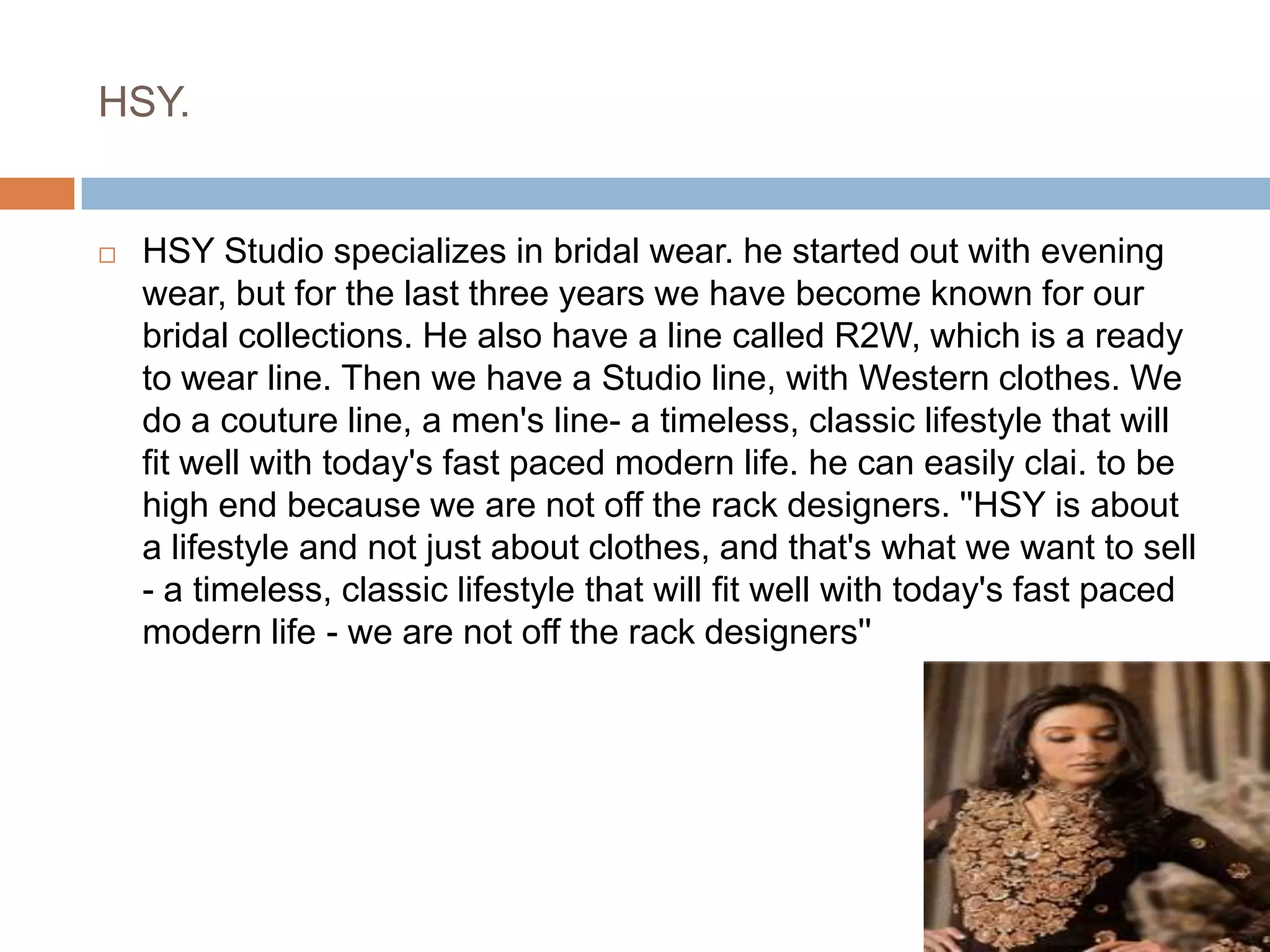 HSY.HSY Studio specializes in bridal wear. he started out with evening wear, but for the last three years we have become known for our bridal collections. He also have a line called R2W, which is a ready to wear line. Then we have a Studio line, with Western clothes. We do a couture line, a men's line- a timeless, classic lifestyle that will fit well with today's fast paced modern life. he can easily clai. to be high end because we are not off the rack designers. ''HSY is about a lifestyle and not just about clothes, and that's what we want to sell - a timeless, classic lifestyle that will fit well with today's fast paced modern life - we are not off the rack designers''
