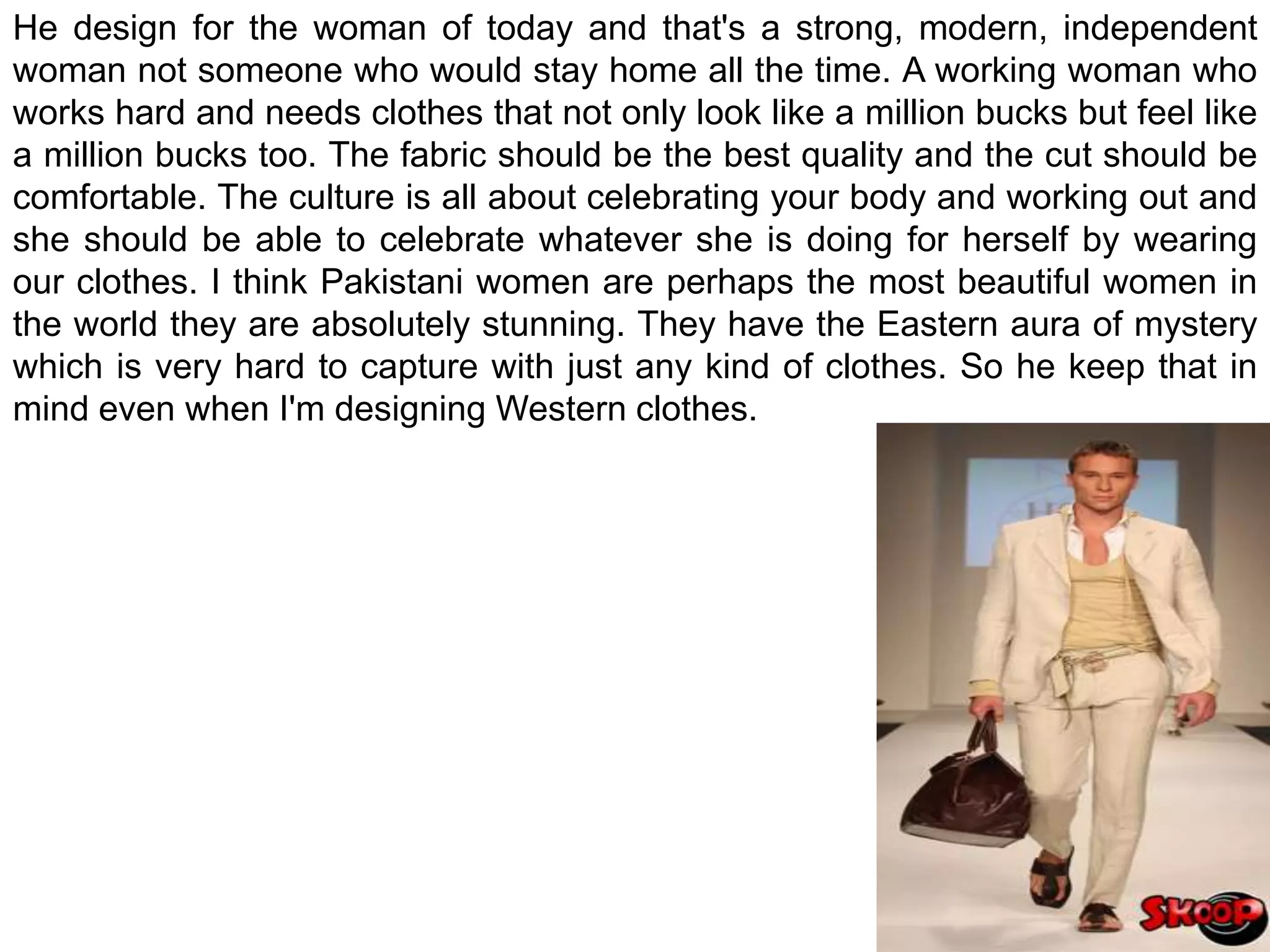 He design for the woman of today and that's a strong, modern, independent woman not someone who would stay home all the time. A working woman who works hard and needs clothes that not only look like a million bucks but feel like a million bucks too. The fabric should be the best quality and the cut should be comfortable. The culture is all about celebrating your body and working out and she should be able to celebrate whatever she is doing for herself by wearing our clothes. I think Pakistani women are perhaps the most beautiful women in the world they are absolutely stunning. They have the Eastern aura of mystery which is very hard to capture with just any kind of clothes. So he keep that in mind even when I'm designing Western clothes.