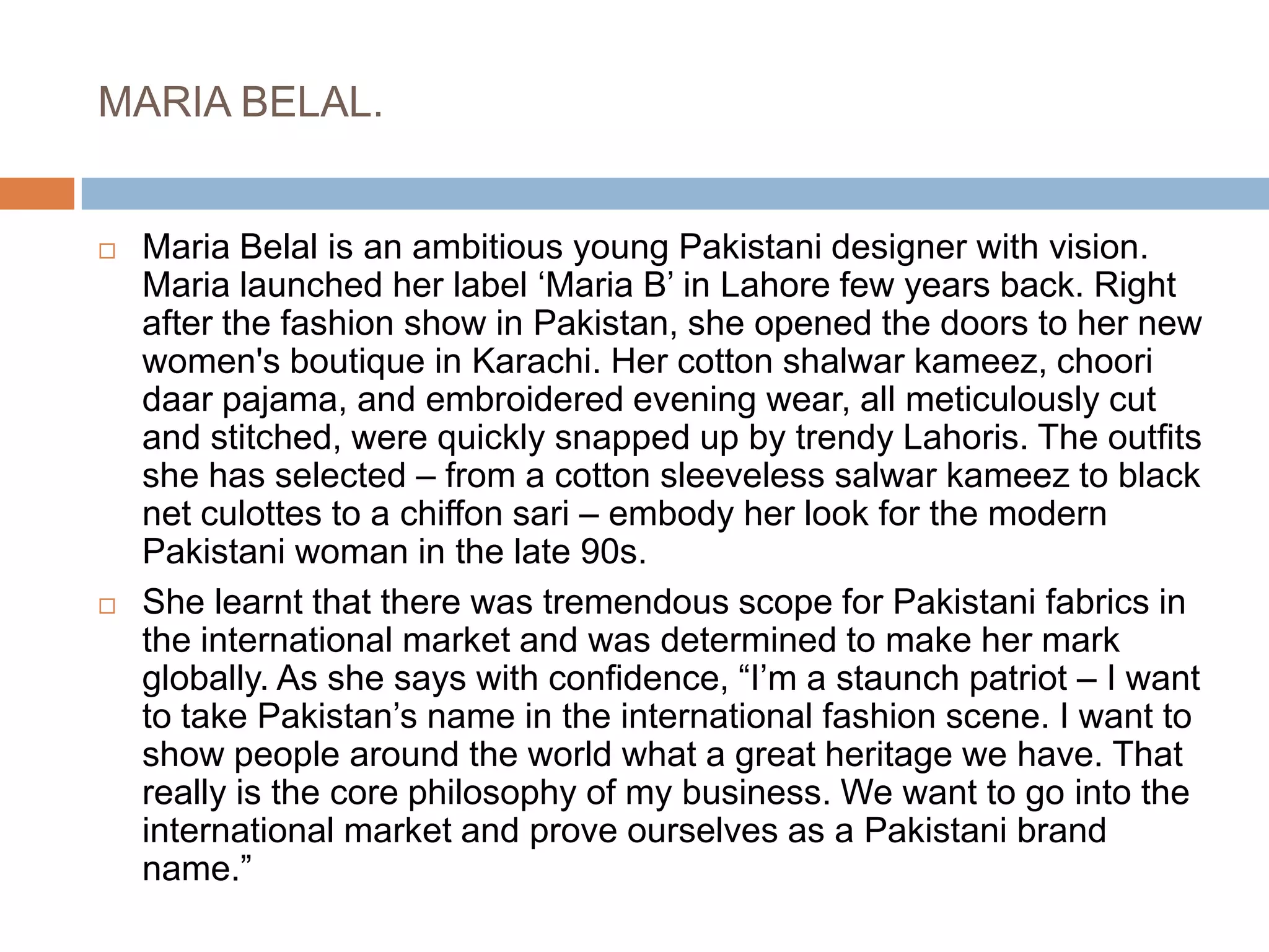 MARIA BELAL.Maria Belal is an ambitious young Pakistani designer with vision. Maria launched her label ‘Maria B’ in Lahore few years back. Right after the fashion show in Pakistan, she opened the doors to her new women's boutique in Karachi. Her cotton shalwar kameez, choori daar pajama, and embroidered evening wear, all meticulously cut and stitched, were quickly snapped up by trendy Lahoris. The outfits she has selected – from a cotton sleeveless salwar kameez to black net culottes to a chiffon sari – embody her look for the modern Pakistani woman in the late 90s.She learnt that there was tremendous scope for Pakistani fabrics in the international market and was determined to make her mark globally. As she says with confidence, “I’m a staunch patriot – I want to take Pakistan’s name in the international fashion scene. I want to show people around the world what a great heritage we have. That really is the core philosophy of my business. We want to go into the international market and prove ourselves as a Pakistani brand name.”