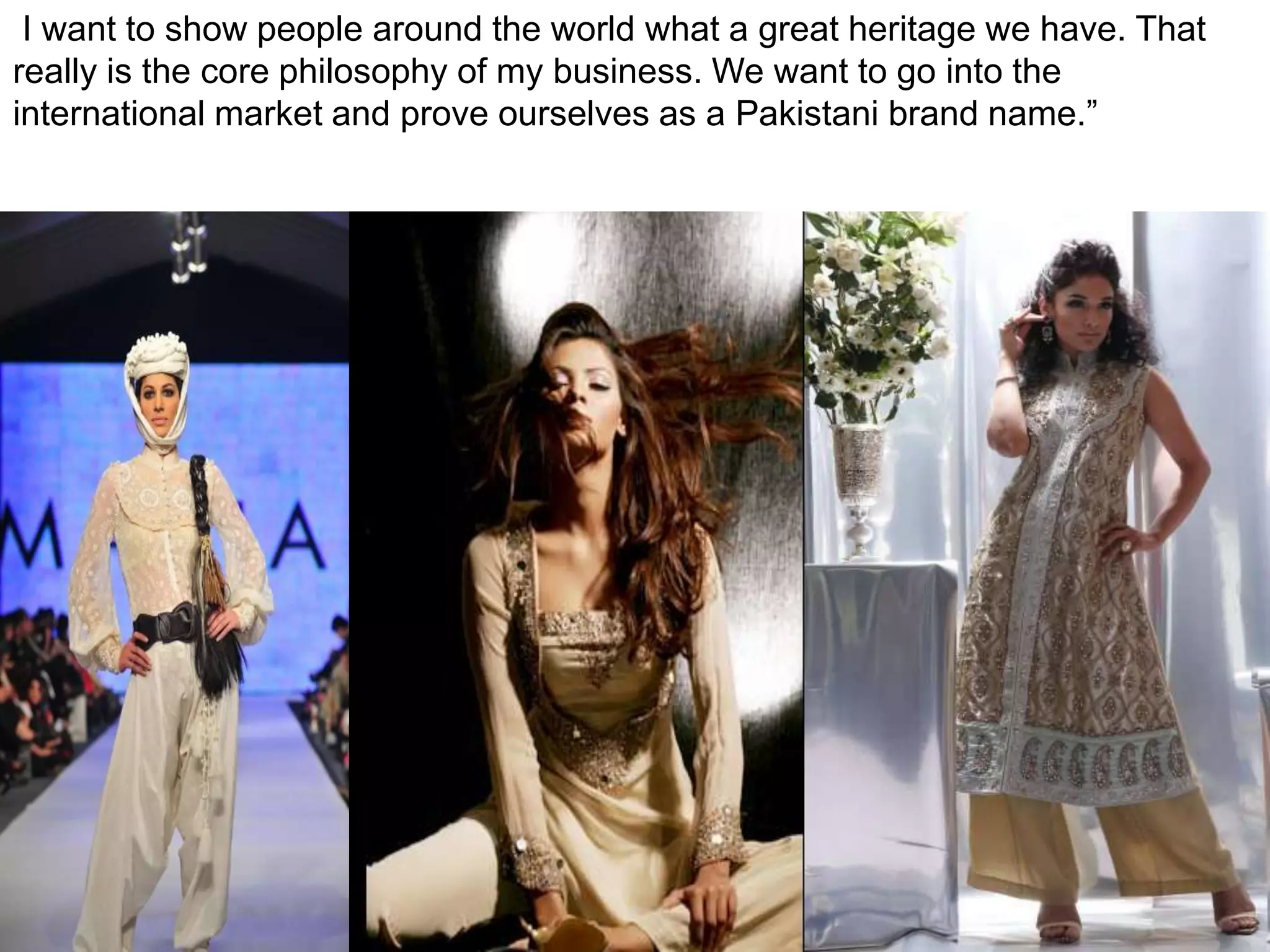  I want to show people around the world what a great heritage we have. That really is the core philosophy of my business. We want to go into the international market and prove ourselves as a Pakistani brand name.”