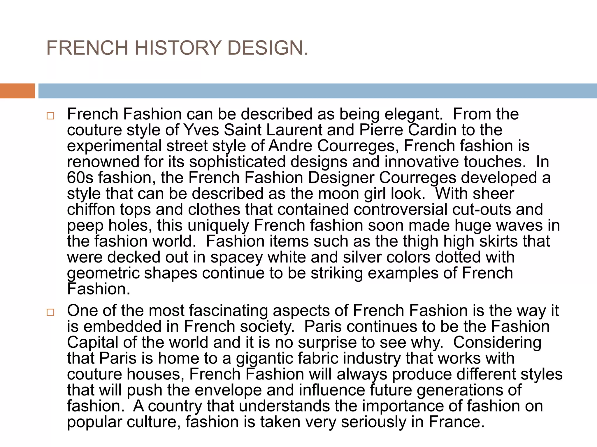 FRENCH HISTORY DESIGN.French Fashion can be described as being elegant.  From the couture style of Yves Saint Laurent and Pierre Cardin to the experimental street style of Andre Courreges, French fashion is renowned for its sophisticated designs and innovative touches.  In 60s fashion, the French Fashion Designer Courreges developed a style that can be described as the moon girl look.  With sheer chiffon tops and clothes that contained controversial cut-outs and peep holes, this uniquely French fashion soon made huge waves in the fashion world.  Fashion items such as the thigh high skirts that were decked out in spacey white and silver colors dotted with geometric shapes continue to be striking examples of French Fashion.One of the most fascinating aspects of French Fashion is the way it is embedded in French society.  Paris continues to be the Fashion Capital of the world and it is no surprise to see why.  Considering that Paris is home to a gigantic fabric industry that works with couture houses, French Fashion will always produce different styles that will push the envelope and influence future generations of fashion.  A country that understands the importance of fashion on popular culture, fashion is taken very seriously in France.