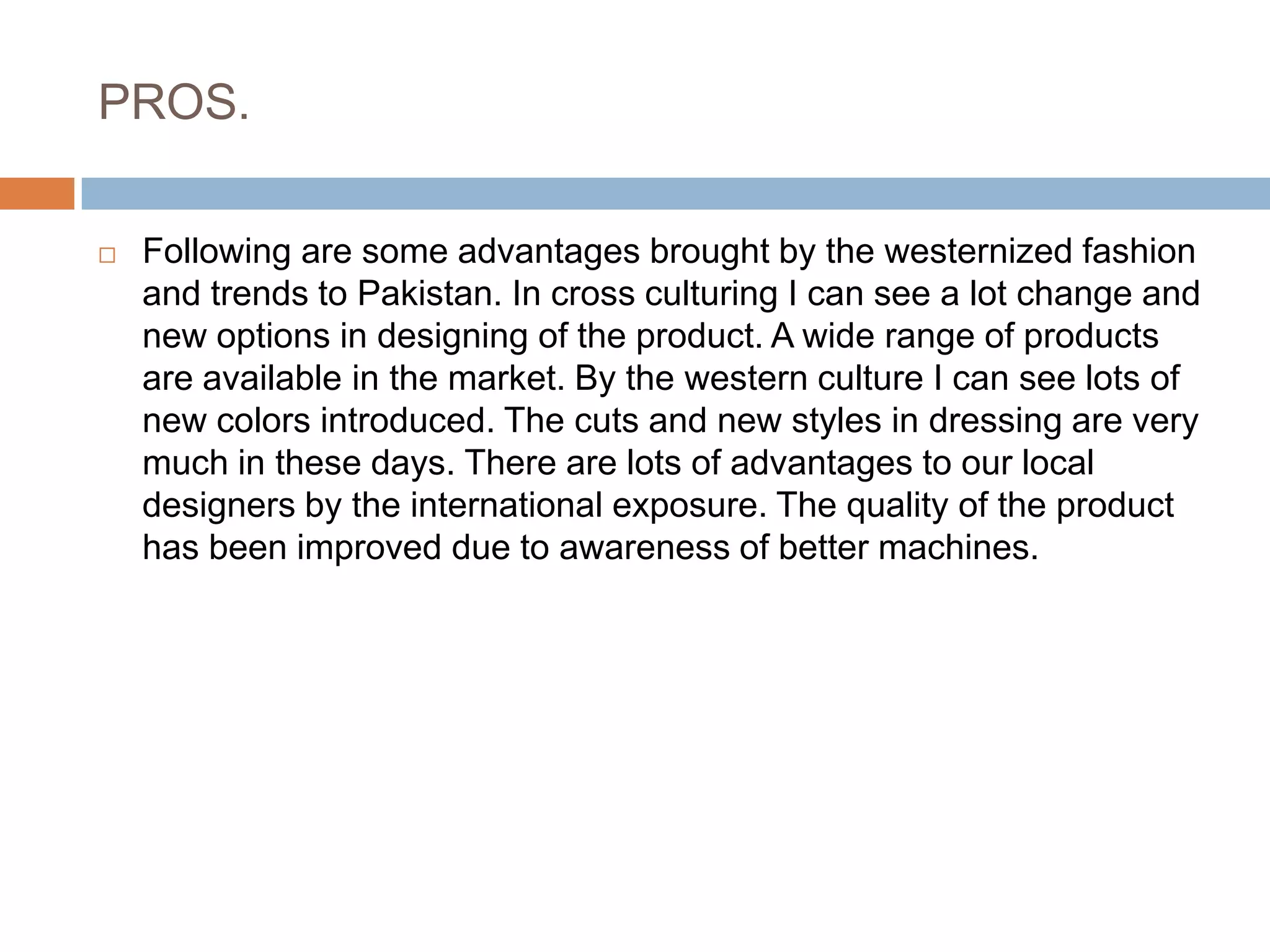 PROS.Following are some advantages brought by the westernized fashion and trends to Pakistan. In cross culturing I can see a lot change and new options in designing of the product. A wide range of products are available in the market. By the western culture I can see lots of new colors introduced. The cuts and new styles in dressing are very much in these days. There are lots of advantages to our local designers by the international exposure. The quality of the product has been improved due to awareness of better machines.