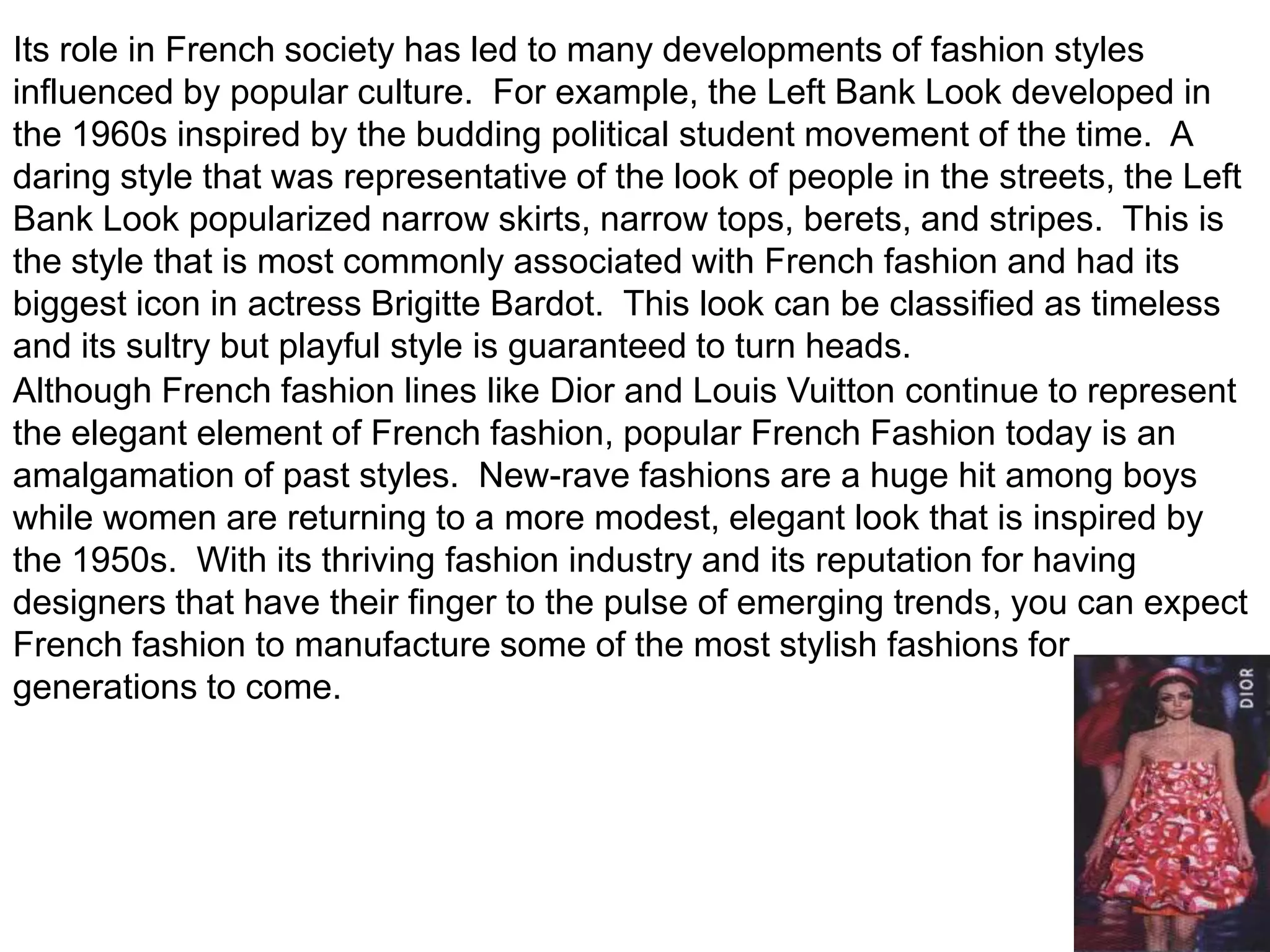 Its role in French society has led to many developments of fashion styles influenced by popular culture.  For example, the Left Bank Look developed in the 1960s inspired by the budding political student movement of the time.  A daring style that was representative of the look of people in the streets, the Left Bank Look popularized narrow skirts, narrow tops, berets, and stripes.  This is the style that is most commonly associated with French fashion and had its biggest icon in actress Brigitte Bardot.  This look can be classified as timeless and its sultry but playful style is guaranteed to turn heads.Although French fashion lines like Dior and Louis Vuitton continue to represent the elegant element of French fashion, popular French Fashion today is an amalgamation of past styles.  New-rave fashions are a huge hit among boys while women are returning to a more modest, elegant look that is inspired by the 1950s.  With its thriving fashion industry and its reputation for having designers that have their finger to the pulse of emerging trends, you can expect French fashion to manufacture some of the most stylish fashions for generations to come.