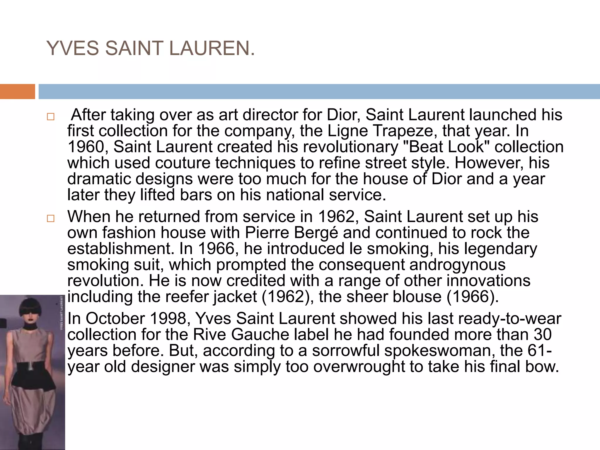 YVES SAINT LAUREN. After taking over as art director for Dior, Saint Laurent launched his first collection for the company, the Ligne Trapeze, that year. In 1960, Saint Laurent created his revolutionary "Beat Look" collection which used couture techniques to refine street style. However, his dramatic designs were too much for the house of Dior and a year later they lifted bars on his national service. When he returned from service in 1962, Saint Laurent set up his own fashion house with Pierre Bergé and continued to rock the establishment. In 1966, he introduced le smoking, his legendary smoking suit, which prompted the consequent androgynous revolution. He is now credited with a range of other innovations including the reefer jacket (1962), the sheer blouse (1966). In October 1998, Yves Saint Laurent showed his last ready-to-wear collection for the Rive Gauche label he had founded more than 30 years before. But, according to a sorrowful spokeswoman, the 61-year old designer was simply too overwrought to take his final bow. 