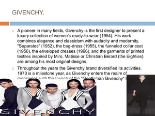 GIVENCHY.A pioneer in many fields, Givenchy is the first designer to present a luxury collection of women's ready-to-wear (1954). His work combines elegance and classicism with audacity and modernity. "Separates" (1952), the bag-dress (1955), the funneled collar coat (1958), the enveloped dresses (1966), and the garments of printed textiles inspired by Miro, Matisse or Christian Bérard (the Eighties) are among his most original designs.Throughout the years the Givenchy brand diversified its activities. 1973 is a milestone year, as Givenchy enters the realm of menswear, with the launch of the "Gentleman Givenchy" line.