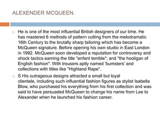 ALEXENDER MCQUEEN.He is one of the most influential British designers of our time. He has mastered 6 methods of pattern cutting from the melodramatic 16th Century to the brutally sharp tailoring which has become a McQueen signature. Before opening his own studio in East London in 1992. McQueen soon developed a reputation for controversy and shock tactics earning the title "enfant terrible"; and "the hooligan of English fashion". With trousers aptly named 'bumsters' and collections with titles like "Highland Rape".S His outrageous designs attracted a small but loyal clientele, including such influential fashion figures as stylist Isabella Blow, who purchased his everything from his first collection and was said to have persuaded McQueen to change his name from Lee to Alexander when he launched his fashion career. 