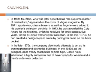 CALVINKLEIN.In 1969, Mr. Klein, who was later described as "the supreme master of minimalism," appeared on the cover of Vogue magazine. By 1971, sportswear, classic blazers as well as lingerie were added to his women's collection portfolio. In 1973, he was awarded the Coty Award for the first time, which he received for three consecutive years, for his 74-piece womenswear collection. In the mid-1970s, he had created a designer-jeans craze by putting his name on the back pocket.In the late 1970s, the company also made attempts to set up its own fragrance and cosmetics business. In the 1980s, as the designer-jeans frenzy reached its all-time high, Calvin Klein introduced a highly successful line of boxer shorts for women and a men’s underwear collection