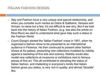 ITALIAN FASHION DESIGN.Italy and Fashion have a very unique and special relationship, and when you consider such names as Dolce & Gabbana, Versace and Armani, to name but a few, it's not difficult to see why. But if we look back into the history of Italian Fashion, (e.g. see also the article on Nina Ricci) we start to understand what gave Italy such a status in the Fashion World.Count Giorgini started the 'Italian Fashion' craze in 1951, when he organized a fashion show to be presented to an International audience in Florence. He then continued to present other fashion shows at his palace, presenting new collections modeled by nobility against a backdrop of fine arts and scenery. Nobility would also model new collections at museums or exhibitions next to famous pieces of fine art. This all contributed to elevating the status of Italian fashion, and implanting in everyone's minds that Italian fashion gives you status, is very rich in quality, and almost 'fairytale' like.