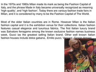 In the 1970s and 1980s Milan made its mark as being the Fashion Capital of Italy, and the phrase Made in Italy became universally recognized as meaning 'high quality', and 'high fashion'. Today there are various fashion trade fairs in Milan, and it is considered by many to be the Fashion Capital of The World.Most of the older Italian countries are in Rome. However Milan is the Italian fashion capital and it is the exhibition venue for their collections. Italian fashion features casual elegance and luxurious fabrics. The first Italian luxury brand was Salvatore ferragamo among the known exclusive fashion names business week, Gucci ias the greatest selling Italian brand. Other well known Italian fashion houses include dolce gabana,. Emilio pucci, Versace, Giorgio Armani.