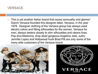 VERSACE.This is yet another Italian brand that oozes sensuality and glamor! Gianni Versace founded this designer label, Versace, in the year 1978.  Designer clothing of the Versace group has always used electric colors and fitting silhouettes for the woman. Versace for men, always teeters closely to slim silhouettes and cleans lines. Pop diva Madonna, drop dead gorgeous Angelina Jolie, sultry Jennifer Lopez and Hollywood hunk Brad Pitt are only some of the many elite customers of the Versace brand.