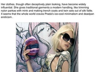 Her clothes, though often deceptively plain looking, have become widely influential. She gives traditional garments a modern handling, like trimming nylon parkas with mink and making trench coats and twin sets out of silk faille. It seems that the whole world craves Prada's ice-cool minimalism and deadpan eroticism .